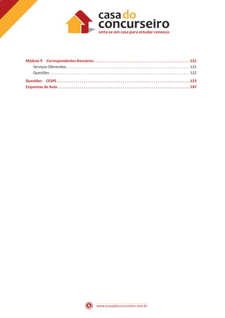 www.acasadoconcurseiro.com.br
Módulo 9 Correspondentes Bancários  . . . . . . . . . . . . . . . . . . . . . . . . . . . . . . . . . . . . . . . . . . . . . . 121
Serviços Oferecidos . . . . . . . . . . . . . . . . . . . . . . . . . . . . . . . . . . . . . . . . . . . . . . . . . . . . . . . . . . . . . . 121
Questões . . . . . . . . . . . . . . . . . . . . . . . . . . . . . . . . . . . . . . . . . . . . . . . . . . . . . . . . . . . . . . . . . . . . . . . 122
Questões CESPE . . . . . . . . . . . . . . . . . . . . . . . . . . . . . . . . . . . . . . . . . . . . . . . . . . . . . . . . . . . . . . . . . 123
Esquemas de Aula . . . . . . . . . . . . . . . . . . . . . . . . . . . . . . . . . . . . . . . . . . . . . . . . . . . . . . . . . . . . . . . . 147
 