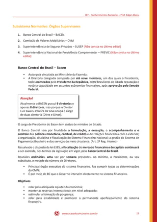 CEF - Conhecimentos Bancários - Prof. Edgar Abreu
www.acasadoconcurseiro.com.br 25
Subsistema Normativo: Órgãos Supervisores
1.	 Banco Central do Brasil – BACEN
2.	 Comissão de Valores Mobiliários – CVM
3.	 Superintendência de Seguros Privados – SUSEP (Não consta no último edital)
4.	 Superintendência Nacional de Previdência Complementar – PREVIC (Não consta no último
edital)
Banco Central do Brasil – Bacen
•• Autarquia vinculada ao Ministério da Fazenda;
•• A Diretoria colegiada composta por até nove membros, um dos quais o Presidente,
todos nomeados pelo Presidente da República, entre brasilieros de ilibada reputação e
notória capacidade em assuntos ecônomico-financeiros, após aprovação pelo Senado
Federal.
Atenção!
Atualmente o BACEN possui 9 diretorias e
apenas 8 diretores, isso porque o Diretor
Luiz Awazu Pereira da Silva ocupa o cargo
de duas diretoria (Direx e Dinor).
O cargo de Presidente do Bacen tem status de ministro de Estado.
O Banco Central tem por finalidade a formulação, a execução, o acompanhamento e o
controle das políticas monetária, cambial, de crédito e de relações financeiras com o exterior;
a organização, disciplina e fiscalização do Sistema Financeiro Nacional; a gestão do Sistema de
Pagamentos Brasileiro e dos serviços do meio circulante. (Art. 2º Reg. Interno)
Ressalvado o disposto da lei 6385, a fiscalização do mercado financeiro e de capitais continuará
a ser exercida, nos termos da legislação em vigor, pelo Banco Central do Brasil.
Reuniões ordinárias, uma vez por semana presentes, no mínimo, o Presidente, ou seu
substituto, e metade do número de Diretores.
•• Principal órgão executivo do sistema financeiro. Faz cumprir todas as determinações
do CMN;
•• É por meio do BC que o Governo intervém diretamente no sistema financeiro.
Objetivos
•• zelar pela adequada liquidez da economia;
•• manter as reservas internacionais em nível adequado;
•• estimular a formação de poupança;
•• zelar pela estabilidade e promover o permanente aperfeiçoamento do sistema
financeiro.
 