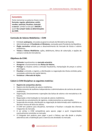 CEF - Conhecimentos Bancários - Prof. Edgar Abreu
www.acasadoconcurseiro.com.br 27
Comentário
Tente memorizar as palavras chaves como:
formular, regular, administrar, emitir,
receber, autorizar, fiscalizar, controlar
e exercer. Lembre-se de que o BACEN é
quem faz cumprir todas as determinações
do CMN.
Comissão de Valores Mobiliários – CVM
•• Entidade autárquica, vinculada ao governo através do Ministério da Fazenda.
•• Administrada por 1 Presidente e 4 Diretores, nomeados pelo Presidente da República;
•• Órgão normativo voltado para o desenvolvimento do mercado de títulos e valores
mobiliários;
•• Títulos e Valores Mobiliários: ações, debêntures, bônus de subscrição, e opções de
compra e venda de mercadorias.
Objetivos da CVM:
•• Estimular investimentos no mercado acionário;
•• Assegurar o funcionamento das Bolsas de Valores;
•• Proteger os titulares contra a emissão fraudulenta, manipulação de preços e outros
atos ilegais;
•• Fiscalizar a emissão, o registro, a distribuição e a negociação dos títulos emitidos pelas
sociedades anônimas de capital aberto;
•• Fortalecer o Mercado de Ações.
Cabem à CVM Disciplinar as seguintes matérias:
•• Registro de companhias abertas;
•• Registro de distribuições de valores mobiliários;
•• Credenciamento de auditores independentes e administradores de carteiras de valores
mobiliários;
•• Organização, funcionamento e operações das bolsas de valores e de mercadorias e de
futuros;
•• Negociação e intermediação no mercado de valores mobiliários;
•• Suspensão ou cancelamento de registros, credenciamentos ou autorizações;
•• Suspensão de emissão, distribuição ou negociação de determinado valor mobiliário ou
decretar recesso de bolsa de valores;
•• A CVM tem poderes para disciplinar, normatizar e fiscalizar a atuação dos diversos
integrantes do mercado;
•• A Lei atribui à CVM competência para apurar, julgar e punir irregularidades
eventualmente cometidas no mercado;
•• O Colegiado tem poderes para julgar e punir o faltoso, que vão desde a simples
advertência até a inabilitação para o exercício de atividades no mercado.
 