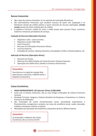 CEF - Conhecimentos Bancários - Prof. Edgar Abreu
www.acasadoconcurseiro.com.br 31
Bancos Comerciais
•• São a base do sistema monetário. (é um exemplo de Instituição Monetária)
•• São intermediários financeiros que recebem recursos de quem tem (captação) e os
distribuem através do crédito seletivo a quem necessita de recursos (aplicação), criando
moeda através do efeito multiplicador do crédito.
•• O objetivo é fornecer crédito de curto e médio prazos para pessoas físicas, comércio,
indústria e empresas prestadoras de serviços.
Captação de Recursos (Operações Passivas):
•• Depósitos à vista: conta corrente ;
•• Depósitos a prazo: CDB, RDB;
•• Letra Financeira
•• Recursos de Instituições financeiras oficiais;
•• recursos externos;
•• prestação de serviços: cobrança bancária, arrecadação e tarifas e tributos públicos, etc.
Aplicação de Recursos (Operações Ativas):
•• Desconto de Títulos;
•• Abertura de Crédito Simples em Conta Corrente: Cheques Especiais;
•• Operações de Crédito Rural, Câmbio e Comércio internacional.
Comentário
Para diminuir a criação de moedas feita
pelos bancos comerciais, o BACEN utiliza o
Depósito Compulsório.
Caixas Econômicas
•• ÚNICO REPRESENTANTE: CEF (decreto 759 de 12/08/1969)
•• Junto com os bancos comerciais, são as mais antigas instituições do sistema financeiro
nacional.
•• Atividade Principal: integram o Sistema Brasileiro de Poupança e Empréstimo e o Sistema
Financeiro da Habitação ;
•• São instituições de cunho eminentemente social, concedendo empréstimos e
financiamentos a programas e projetos nas áreas de assistência social, saúde, educação,
trabalho, transportes urbanos e esporte.
•• Monopólio das operações de empréstimo sob penhor de bens, Bilhetes loterias.
Comentário
As atribuições e objetivos das Caixas
Econômicas são as mesmas da CEF.
 