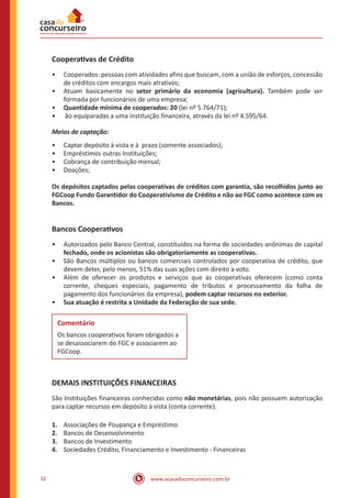 www.acasadoconcurseiro.com.br32
Cooperativas de Crédito
•• Cooperados: pessoas com atividades afins que buscam, com a união de esforços, concessão
de créditos com encargos mais atrativos;
•• Atuam basicamente no setor primário da economia (agricultura). Também pode ser
formada por funcionários de uma empresa;
•• Quantidade mínima de cooperados: 20 (lei nº 5.764/71);
•• ão equiparadas a uma instituição financeira, através da lei nº 4.595/64.
Meios de captação:
•• Captar depósito à vista e à prazo (somente associados);
•• Empréstimos outras Instituições;
•• Cobrança de contribuição mensal;
•• Doações;
Os depósitos captados pelas cooperativas de créditos com garantia, são recolhidos junto ao
FGCoop Fundo Garantidor do Cooperativismo de Crédito e não ao FGC como acontece com os
Bancos.
Bancos Cooperativos
•• Autorizados pelo Banco Central, constituídos na forma de sociedades anônimas de capital
fechado, onde os acionistas são obrigatoriamente as cooperativas.
•• São Bancos múltiplos ou bancos comerciais controlados por cooperativa de crédito, que
devem deter, pelo menos, 51% das suas ações com direito a voto.
•• Além de oferecer os produtos e serviços que as cooperativas oferecem (como conta
corrente, cheques especiais, pagamento de tributos e processamento da folha de
pagamento dos funcionários da empresa), podem captar recursos no exterior.
•• Sua atuação é restrita a Unidade da Federação de sua sede.
Comentário
Os bancos cooperativos foram obrigados a
se desassociarem do FGC e associarem ao
FGCoop.
DEMAIS INSTITUIÇÕES FINANCEIRAS
São Instituições financeiras conhecidas como não monetárias, pois não possuem autorização
para captar recursos em depósito à vista (conta corrente).
1.	 Associações de Poupança e Empréstimo
2.	 Bancos de Desenvolvimento
3.	 Bancos de Investimento
4.	 Sociedades Crédito, Financiamento e Investimento - Financeiras
 