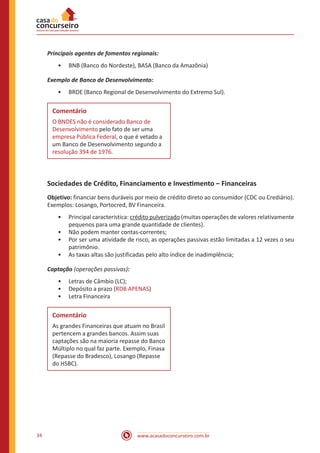 www.acasadoconcurseiro.com.br34
Principais agentes de fomentos regionais:
•• BNB (Banco do Nordeste), BASA (Banco da Amazônia)
Exemplo de Banco de Desenvolvimento:
•• BRDE (Banco Regional de Desenvolvimento do Extremo Sul).
Comentário
O BNDES não é considerado Banco de
Desenvolvimento pelo fato de ser uma
empresa Pública Federal, o que é vetado a
um Banco de Desenvolvimento segundo a
resolução 394 de 1976.
Sociedades de Crédito, Financiamento e Investimento – Financeiras
Objetivo: financiar bens duráveis por meio de crédito direto ao consumidor (CDC ou Crediário).
Exemplos: Losango, Portocred, BV Financeira.
•• Principal característica: crédito pulverizado (muitas operações de valores relativamente
pequenos para uma grande quantidade de clientes).
•• Não podem manter contas-correntes;
•• Por ser uma atividade de risco, as operações passivas estão limitadas a 12 vezes o seu
patrimônio.
•• As taxas altas são justificadas pelo alto índice de inadimplência;
Captação (operações passivas):
•• Letras de Câmbio (LC);
•• Depósito a prazo (RDB APENAS)
•• Letra Financeira
Comentário
As grandes Financeiras que atuam no Brasil
pertencem a grandes bancos. Assim suas
captações são na maioria repasse do Banco
Múltiplo no qual faz parte. Exemplo, Finasa
(Repasse do Bradesco), Losango (Repasse
do HSBC).
 