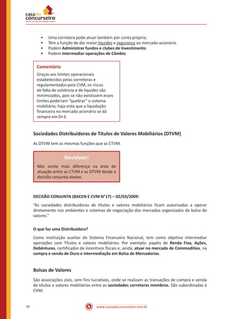 www.acasadoconcurseiro.com.br38
•• Uma corretora pode atuar também por conta própria;
•• Têm a função de dar maior liquidez e segurança ao mercado acionário.
•• Podem Administrar fundos e clubes de Investimento.
•• Podem Intermediar operações de Câmbio
Comentário
Graças aos limites operacionais
estabelecidos pelas corretoras e
regulamentados pela CVM, os riscos
de falta de solvência e de liquidez são
minimizados, pois se não existissem esses
limites poderiam “quebrar” o sistema
mobiliário, haja vista que a liquidação
financeira no mercado acionário se dá
sempre em D+3.
Sociedades Distribuidoras de Títulos de Valores Mobiliários (DTVM)
As DTVM tem as mesmas funções que as CTVM.
Novidade!
Não existe mais diferença na área de
atuação entre as CTVM e as DTVM desde a
decisão conjunta abaixo.
DECISÃO CONJUNTA (BACEN E CVM N°17) – 02/03/2009:
“As sociedades distribuidoras de títulos e valores mobiliários ficam autorizadas a operar
diretamente nos ambientes e sistemas de negociação dos mercados organizados de bolsa de
valores.”
O que faz uma Distribuidora?
Como instituição auxiliar do Sistema Financeiro Nacional, tem como objetivo intermediar
operações com Títulos e valores mobiliários. Por exemplo: papéis de Renda Fixa, Ações,
Debêntures, certificados de incentivos fiscais e, ainda, atuar no mercado de Commodities, na
compra e venda de Ouro e intermediação em Bolsa de Mercadorias.
Bolsas de Valores
São associações civis, sem fins lucrativos, onde se realizam as transações de compra e venda
de títulos e valores mobiliários entre as sociedades corretoras membros. São subordinadas à
CVM;
 