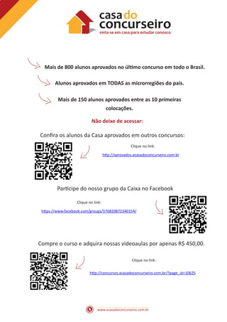 www.acasadoconcurseiro.com.br
Mais de 800 alunos aprovados no último concurso em todo o Brasil.
Alunos aprovados em TODAS as microrregiões do país.
Mais de 150 alunos aprovados entre as 10 primeiras
colocações.
Não deixe de acessar:
Confira os alunos da Casa aprovados em outros concursos:
Participe do nosso grupo da Caixa no Facebook
Compre o curso e adquira nossas videoaulas por apenas R$ 450,00.
http://aprovados.acasadoconcurseiro.com.br
Clique no link:
Clique no link:
Clique no link:
https://www.facebook.com/groups/576820872340154/
http://concursos.acasadoconcurseiro.com.br/?page_id=10625
 