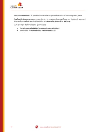 www.acasadoconcurseiro.com.br42
A empresa determina os percentuais de contribuição dela e dos funcionários para o plano.
A aplicação dos recursos correspondentes às reservas, às provisões e aos fundos de que será
feita conforme diretrizes estabelecidas pelo Conselho Monetário Nacional.
É um exemplo de Investidores qualificados
•• Fiscalizados pela PREVIC e normatizados pelo CNPC
•• Vinculados ao Ministério da Previdência Social
 