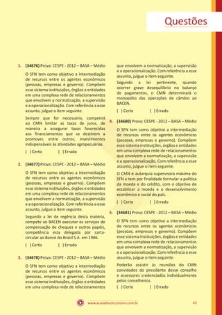 www.acasadoconcurseiro.com.br 43
Questões
1.	 (34676) Prova: CESPE - 2012 – BASA – Médio
O SFN tem como objetivo a intermediação
de recursos entre os agentes econômicos
(pessoas, empresas e governo). Compõem
esse sistema instituições, órgãos e entidades
em uma complexa rede de relacionamentos
que envolvem a normatização, a supervisão
e a operacionalização. Com referência a esse
assunto, julgue o item seguinte.
Sempre que for necessário, competirá
ao CMN limitar as taxas de juros, de
maneira a assegurar taxas favorecidas
aos financiamentos que se destinem a
promover, entre outros, investimentos
indispensáveis às atividades agropecuárias.
( ) Certo		 ( ) Errado
2.	 (34677) Prova: CESPE - 2012 – BASA – Médio
O SFN tem como objetivo a intermediação
de recursos entre os agentes econômicos
(pessoas, empresas e governo). Compõem
esse sistema instituições, órgãos e entidades
em uma complexa rede de relacionamentos
que envolvem a normatização, a supervisão
e a operacionalização. Com referência a esse
assunto, julgue o item seguinte.
Segundo a lei de regência desta matéria,
compete ao BACEN executar os serviços de
compensação de cheques e outros papéis,
competência esta delegada por carta-
circular ao Banco do Brasil S.A. em 1986.
( ) Certo		 ( ) Errado
3.	 (34678) Prova: CESPE - 2012 – BASA – Médio
O SFN tem como objetivo a intermediação
de recursos entre os agentes econômicos
(pessoas, empresas e governo). Compõem
esse sistema instituições, órgãos e entidades
em uma complexa rede de relacionamentos
que envolvem a normatização, a supervisão
e a operacionalização. Com referência a esse
assunto, julgue o item seguinte.
Segundo a lei pertinente, quando
ocorrer grave desequilíbrio no balanço
de pagamentos, o CMN determinará o
monopólio das operações de câmbio ao
BACEN.
( ) Certo		 ( ) Errado
4.	 (34680) Prova: CESPE - 2012 – BASA – Médio
O SFN tem como objetivo a intermediação
de recursos entre os agentes econômicos
(pessoas, empresas e governo). Compõem
esse sistema instituições, órgãos e entidades
em uma complexa rede de relacionamentos
que envolvem a normatização, a supervisão
e a operacionalização. Com referência a esse
assunto, julgue o item seguinte.
O CMN é autarquia supervisora máxima do
SFN e tem por finalidade formular a política
da moeda e do crédito, com o objetivo de
estabilizar a moeda e o desenvolvimento
econômico e social do país.
( ) Certo		 ( ) Errado
5.	 (34681) Prova: CESPE - 2012 – BASA – Médio
O SFN tem como objetivo a intermediação
de recursos entre os agentes econômicos
(pessoas, empresas e governo). Compõem
esse sistema instituições, órgãos e entidades
em uma complexa rede de relacionamentos
que envolvem a normatização, a supervisão
e a operacionalização. Com referência a esse
assunto, julgue o item seguinte.
Poderão assistir às reuniões do CMN
convidados do presidente desse conselho
e assessores credenciados individualmente
pelos conselheiros.
( ) Certo		 ( ) Errado
 