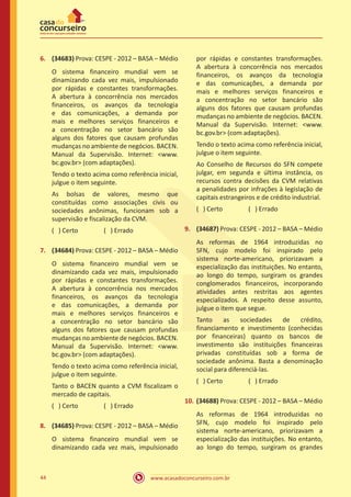 www.acasadoconcurseiro.com.br44
6.	 (34683) Prova: CESPE - 2012 – BASA – Médio
O sistema financeiro mundial vem se
dinamizando cada vez mais, impulsionado
por rápidas e constantes transformações.
A abertura à concorrência nos mercados
financeiros, os avanços da tecnologia
e das comunicações, a demanda por
mais e melhores serviços financeiros e
a concentração no setor bancário são
alguns dos fatores que causam profundas
mudanças no ambiente de negócios. BACEN.
Manual da Supervisão. Internet: www.
bc.gov.br (com adaptações).
Tendo o texto acima como referência inicial,
julgue o item seguinte.
As bolsas de valores, mesmo que
constituídas como associações civis ou
sociedades anônimas, funcionam sob a
supervisão e fiscalização da CVM.
( ) Certo		 ( ) Errado
7.	 (34684) Prova: CESPE - 2012 – BASA – Médio
O sistema financeiro mundial vem se
dinamizando cada vez mais, impulsionado
por rápidas e constantes transformações.
A abertura à concorrência nos mercados
financeiros, os avanços da tecnologia
e das comunicações, a demanda por
mais e melhores serviços financeiros e
a concentração no setor bancário são
alguns dos fatores que causam profundas
mudanças no ambiente de negócios. BACEN.
Manual da Supervisão. Internet: www.
bc.gov.br (com adaptações).
Tendo o texto acima como referência inicial,
julgue o item seguinte.
Tanto o BACEN quanto a CVM fiscalizam o
mercado de capitais.
( ) Certo		 ( ) Errado
8.	 (34685) Prova: CESPE - 2012 – BASA – Médio
O sistema financeiro mundial vem se
dinamizando cada vez mais, impulsionado
por rápidas e constantes transformações.
A abertura à concorrência nos mercados
financeiros, os avanços da tecnologia
e das comunicações, a demanda por
mais e melhores serviços financeiros e
a concentração no setor bancário são
alguns dos fatores que causam profundas
mudanças no ambiente de negócios. BACEN.
Manual da Supervisão. Internet: www.
bc.gov.br (com adaptações).
Tendo o texto acima como referência inicial,
julgue o item seguinte.
Ao Conselho de Recursos do SFN compete
julgar, em segunda e última instância, os
recursos contra decisões da CVM relativas
a penalidades por infrações à legislação de
capitais estrangeiros e de crédito industrial.
( ) Certo		 ( ) Errado
9.	 (34687) Prova: CESPE - 2012 – BASA – Médio
As reformas de 1964 introduzidas no
SFN, cujo modelo foi inspirado pelo
sistema norte-americano, priorizavam a
especialização das instituições. No entanto,
ao longo do tempo, surgiram os grandes
conglomerados financeiros, incorporando
atividades antes restritas aos agentes
especializados. A respeito desse assunto,
julgue o item que segue.
Tanto as sociedades de crédito,
financiamento e investimento (conhecidas
por financeiras) quanto os bancos de
investimento são instituições financeiras
privadas constituídas sob a forma de
sociedade anônima. Basta a denominação
social para diferenciá-las.
( ) Certo		 ( ) Errado
10.	(34688) Prova: CESPE - 2012 – BASA – Médio
As reformas de 1964 introduzidas no
SFN, cujo modelo foi inspirado pelo
sistema norte-americano, priorizavam a
especialização das instituições. No entanto,
ao longo do tempo, surgiram os grandes
 