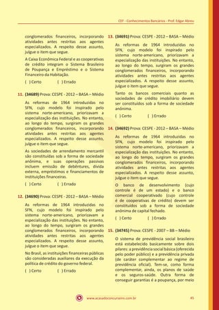 www.acasadoconcurseiro.com.br 45
CEF - Conhecimentos Bancários - Prof. Edgar Abreu
conglomerados financeiros, incorporando
atividades antes restritas aos agentes
especializados. A respeito desse assunto,
julgue o item que segue.
A Caixa Econômica Federal e as cooperativas
de crédito integram o Sistema Brasileiro
de Poupança e Empréstimo e o Sistema
Financeiro da Habitação.
( ) Certo		 ( ) Errado
11.	(34689) Prova: CESPE - 2012 – BASA – Médio
As reformas de 1964 introduzidas no
SFN, cujo modelo foi inspirado pelo
sistema norte-americano, priorizavam a
especialização das instituições. No entanto,
ao longo do tempo, surgiram os grandes
conglomerados financeiros, incorporando
atividades antes restritas aos agentes
especializados. A respeito desse assunto,
julgue o item que segue.
As sociedades de arrendamento mercantil
são constituídas sob a forma de sociedade
anônima, e suas operações passivas
incluem emissão de debêntures, dívida
externa, empréstimos e financiamentos de
instituições financeiras.
( ) Certo		 ( ) Errado
12.	(34690) Prova: CESPE - 2012 – BASA – Médio
As reformas de 1964 introduzidas no
SFN, cujo modelo foi inspirado pelo
sistema norte-americano, priorizavam a
especialização das instituições. No entanto,
ao longo do tempo, surgiram os grandes
conglomerados financeiros, incorporando
atividades antes restritas aos agentes
especializados. A respeito desse assunto,
julgue o item que segue.
No Brasil, as instituições financeiras públicas
são consideradas auxiliares da execução da
política de crédito do governo federal.
( ) Certo		 ( ) Errado
13.	(34691) Prova: CESPE - 2012 – BASA – Médio
As reformas de 1964 introduzidas no
SFN, cujo modelo foi inspirado pelo
sistema norte-americano, priorizavam a
especialização das instituições. No entanto,
ao longo do tempo, surgiram os grandes
conglomerados financeiros, incorporando
atividades antes restritas aos agentes
especializados. A respeito desse assunto,
julgue o item que segue.
Tanto os bancos comerciais quanto as
sociedades de crédito imobiliário devem
ser constituídos sob a forma de sociedade
anônima.
( ) Certo		 ( ) Errado
14.	(34692) Prova: CESPE - 2012 – BASA – Médio
As reformas de 1964 introduzidas no
SFN, cujo modelo foi inspirado pelo
sistema norte-americano, priorizavam a
especialização das instituições. No entanto,
ao longo do tempo, surgiram os grandes
conglomerados financeiros, incorporando
atividades antes restritas aos agentes
especializados. A respeito desse assunto,
julgue o item que segue.
O banco de desenvolvimento (cujo
controle é de um estado) e o banco
comercial cooperativado (cujo controle
é de cooperativas de crédito) devem ser
constituídos sob a forma de sociedade
anônima de capital fechado.
( ) Certo		 ( ) Errado
15.	(34745) Prova: CESPE - 2007 – BB – Médio
O sistema de previdência social brasileiro
está estabelecido basicamente sobre dois
pilares: a previdência social básica (oferecida
pelo poder público) e a previdência privada
(de caráter complementar ao regime de
previdência oficial). Tem-se, como forma
complementar, ainda, os planos de saúde
e os seguros-saúde. Outra forma de
conseguir garantias é a poupança, por meio
 