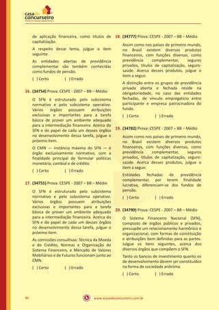 www.acasadoconcurseiro.com.br46
de aplicação financeira, como títulos de
capitalização.
A respeito desse tema, julgue o item
seguinte.
As entidades abertas de previdência
complementar são também conhecidas
como fundos de pensão.
( ) Certo		 ( ) Errado
16.	(34754) Prova: CESPE - 2007 – BB – Médio
O SFN é estruturado pelo subsistema
normativo e pelo subsistema operativo.
Vários órgãos possuem atribuições
exclusivas e importantes para a tarefa
básica de prover um ambiente adequado
para a intermediação financeira. Acerca do
SFN e do papel de cada um desses órgãos
no desenvolvimento dessa tarefa, julgue o
próximo item.
O CMN — instância máxima do SFN — é
órgão exclusivamente normativo, com a
finalidade principal de formular políticas
monetária, cambial e de crédito.
( ) Certo		 ( ) Errado
17.	(34755) Prova: CESPE - 2007 – BB – Médio
O SFN é estruturado pelo subsistema
normativo e pelo subsistema operativo.
Vários órgãos possuem atribuições
exclusivas e importantes para a tarefa
básica de prover um ambiente adequado
para a intermediação financeira. Acerca do
SFN e do papel de cada um desses órgãos
no desenvolvimento dessa tarefa, julgue o
próximo item.
As comissões consultivas: Técnica da Moeda
e do Crédito, Normas e Organização do
Sistema Financeiro, e Mercado de Valores
Mobiliários e de Futuros funcionam junto ao
CMN.
( ) Certo		 ( ) Errado
18.	(34777) Prova: CESPE - 2007 – BB – Médio
Assim como nos países de primeiro mundo,
no Brasil existem diversos produtos
financeiros, com funções diversas, como
previdência complementar, seguros
privados, títulos de capitalização, seguro-
saúde. Acerca desses produtos, julgue o
item a seguir.
A distinção entre os grupos de previdência
privada aberta e fechada reside na
obrigatoriedade, no caso das entidades
fechadas, de vínculo empregatício entre
participante e empresa patrocinadora do
fundo.
( ) Certo		 ( ) Errado
19.	(34782) Prova: CESPE - 2007 – BB – Médio
Assim como nos países de primeiro mundo,
no Brasil existem diversos produtos
financeiros, com funções diversas, como
previdência complementar, seguros
privados, títulos de capitalização, seguro-
saúde. Acerca desses produtos, julgue o
item a seguir.
Entidades fechadas de previdência
complementar, por terem finalidade
lucrativa, diferenciam-se dos fundos de
pensão.
( ) Certo		 ( ) Errado
20.	(34790) Prova: CESPE - 2007 – BB – Médio
O Sistema Financeiro Nacional (SFN),
composto de órgãos públicos e privados,
pressupõe um relacionamento harmônico e
organizacional, com formas de constituição
e atribuições bem definidas para as partes.
Julgue os itens seguintes, acerca dos
diversos órgãos que compõem o SFN.
Tanto os bancos de investimento quanto os
de desenvolvimento devem ser constituídos
na forma de sociedade anônima.
( ) Certo		 ( ) Errado
 