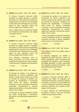 www.acasadoconcurseiro.com.br 47
CEF - Conhecimentos Bancários - Prof. Edgar Abreu
21.	(34791) Prova: CESPE - 2007 – BB – Médio
O Sistema Financeiro Nacional (SFN),
composto de órgãos públicos e privados,
pressupõe um relacionamento harmônico e
organizacional, com formas de constituição
e atribuições bem definidas para as partes.
Julgue os itens seguintes, acerca dos
diversos órgãos que compõem o SFN.
Tanto o CMN quanto o Conselho de Gestão
da Previdência Complementar são órgãos
normativos do SFN.
( ) Certo		 ( ) Errado
22.	(34793) Prova: CESPE - 2007 – BB – Médio
O Sistema Financeiro Nacional (SFN),
composto de órgãos públicos e privados,
pressupõe um relacionamento harmônico e
organizacional, com formas de constituição
e atribuições bem definidas para as partes.
Julgue os itens seguintes, acerca dos
diversos órgãos que compõem o SFN.
Uma diferença importante entre os
bancos comerciais e os bancos comerciais
cooperativos é o fato de que, nesses últimos,
a administração é obrigatoriamente pública.
( ) Certo		 ( ) Errado
23.	(34796) Prova: CESPE - 2007 – BB – Médio
O mercado de capitais é um sistema de
distribuição de valores mobiliários cuja
função é proporcionar liquidez aos títulos
de emissão de empresas e viabilizar seu
processo de capitalização. É constituído
pelas bolsas de valores, sociedades
corretoras e outras instituições financeiras
autorizadas. Considerando os diversos
órgãos que compõem o mercado de capitais,
julgue o item a seguir.
A Comissão de Valores Mobiliários (CVM)
tem poder disciplinador e fiscalizador,
entretanto, está subordinada legalmente ao
BACEN.
( ) Certo		 ( ) Errado
24.	(34797) Prova: CESPE - 2007 – BB – Médio
O mercado de capitais é um sistema de
distribuição de valores mobiliários cuja
função é proporcionar liquidez aos títulos
de emissão de empresas e viabilizar seu
processo de capitalização. É constituído
pelas bolsas de valores, sociedades
corretoras e outras instituições financeiras
autorizadas. Considerando os diversos
órgãos que compõem o mercado de capitais,
julgue o item a seguir.
Tanto as sociedades distribuidoras de títulos
e valores mobiliários quanto as sociedades
corretoras de títulos e valores mobiliários
podem operar no mercado aberto.
( ) Certo		 ( ) Errado
25.	(34801) Prova: CESPE - 2007 – BB – Médio
Com relação ao SFN e seus órgãos, julgue o
próximo item.
A diretoria colegiada do BACEN é
composta de nove membros, sendo um
deles o presidente, todos nomeados pelo
presidente da República, entre brasileiros
de ilibada reputação e notória capacidade
em assuntos econômico-financeiros, após
aprovação pelo Senado Federal.
( ) Certo		 ( ) Errado
26.	(34818) Prova: CESPE - 2009 – BB – Médio
O Sistema Financeiro Nacional (SFN) é
composto por órgãos de regulação, por
instituições financeiras, e auxiliares, públicas
e privadas, que atuam na intermediação de
recursos dos agentes econômicos (pessoas,
empresas, governo). Com relação ao SFN,
julgue o item seguinte.
O Banco Nacional de Desenvolvimento
Econômico e Social é uma das principais
entidades supervisoras do SFN.
( ) Certo		 ( ) Errado
 