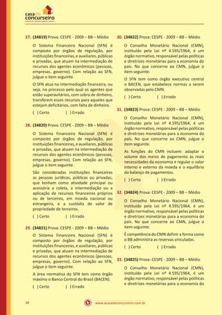 www.acasadoconcurseiro.com.br48
27.	(34819) Prova: CESPE - 2009 – BB – Médio
O Sistema Financeiro Nacional (SFN) é
composto por órgãos de regulação, por
instituições financeiras, e auxiliares, públicas
e privadas, que atuam na intermediação de
recursos dos agentes econômicos (pessoas,
empresas, governo). Com relação ao SFN,
julgue o item seguinte.
O SFN atua na intermediação financeira, ou
seja, no processo pelo qual os agentes que
estão superavitários, com sobra de dinheiro,
transferem esses recursos para aqueles que
estejam deficitários, com falta de dinheiro.
( ) Certo		 ( ) Errado
28.	(34820) Prova: CESPE - 2009 – BB – Médio
O Sistema Financeiro Nacional (SFN) é
composto por órgãos de regulação, por
instituições financeiras, e auxiliares, públicas
e privadas, que atuam na intermediação de
recursos dos agentes econômicos (pessoas,
empresas, governo). Com relação ao SFN,
julgue o item seguinte.
São consideradas instituições financeiras
as pessoas jurídicas, públicas ou privadas,
que tenham como atividade principal ou
acessória a coleta, a intermediação ou a
aplicação de recursos financeiros próprios
ou de terceiros, em moeda nacional ou
estrangeira, e a custódia de valor de
propriedade de terceiros.
( ) Certo		 ( ) Errado
29.	(34821) Prova: CESPE - 2009 – BB – Médio
O Sistema Financeiro Nacional (SFN) é
composto por órgãos de regulação, por
instituições financeiras, e auxiliares, públicas
e privadas, que atuam na intermediação de
recursos dos agentes econômicos (pessoas,
empresas, governo). Com relação ao SFN,
julgue o item seguinte.
A área normativa do SFN tem como órgão
máximo o Banco Central do Brasil (BACEN).
( ) Certo		 ( ) Errado
30.	(34822) Prova: CESPE - 2009 – BB – Médio
O Conselho Monetário Nacional (CMN),
instituído pela Lei nº 4.595/1964, é um
órgão normativo, responsável pelas políticas
e diretrizes monetárias para a economia do
país. No que concerne ao CMN, julgue o
item seguinte.
O SFN tem como órgão executivo central
o BACEN, que estabelece normas a serem
observadas pelo CMN.
( ) Certo		 ( ) Errado
31.	(34823) Prova: CESPE - 2009 – BB – Médio
O Conselho Monetário Nacional (CMN),
instituído pela Lei nº 4.595/1964, é um
órgão normativo, responsável pelas políticas
e diretrizes monetárias para a economia do
país. No que concerne ao CMN, julgue o
item seguinte.
As funções do CMN incluem: adaptar o
volume dos meios de pagamento às reais
necessidades da economia e regular o valor
interno e externo da moeda e o equilíbrio
do balanço de pagamentos.
( ) Certo		 ( ) Errado
32.	(34824) Prova: CESPE - 2009 – BB – Médio
O Conselho Monetário Nacional (CMN),
instituído pela Lei nº 4.595/1964, é um
órgão normativo, responsável pelas políticas
e diretrizes monetárias para a economia do
país. No que concerne ao CMN, julgue o
item seguinte.
É competência do CMN definir a forma como
o BB administra as reservas vinculadas.
( ) Certo		 ( ) Errado
33.	(34825) Prova: CESPE - 2009 – BB – Médio
O Conselho Monetário Nacional (CMN),
instituído pela Lei nº 4.595/1964, é um
órgão normativo, responsável pelas políticas
e diretrizes monetárias para a economia do
 