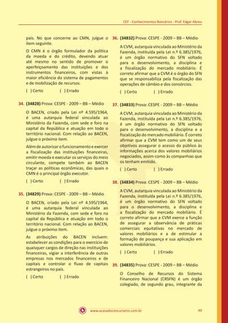 www.acasadoconcurseiro.com.br 49
CEF - Conhecimentos Bancários - Prof. Edgar Abreu
país. No que concerne ao CMN, julgue o
item seguinte.
O CMN é o órgão formulador da política
da moeda e do crédito, devendo atuar
até mesmo no sentido de promover o
aperfeiçoamento das instituições e dos
instrumentos financeiros, com vistas à
maior eficiência do sistema de pagamentos
e de mobilização de recursos.
( ) Certo		 ( ) Errado
34.	(34828) Prova: CESPE - 2009 – BB – Médio
O BACEN, criado pela Lei nº 4.595/1964,
é uma autarquia federal vinculada ao
Ministério da Fazenda, com sede e foro na
capital da República e atuação em todo o
território nacional. Com relação ao BACEN,
julgue o próximo item.
Alémdeautorizarofuncionamentoeexercer
a fiscalização das instituições financeiras,
emitir moeda e executar os serviços do meio
circulante, compete também ao BACEN
traçar as políticas econômicas, das quais o
CMN é o principal órgão executor.
( ) Certo		 ( ) Errado
35.	(34829) Prova: CESPE - 2009 – BB – Médio
O BACEN, criado pela Lei nº 4.595/1964,
é uma autarquia federal vinculada ao
Ministério da Fazenda, com sede e foro na
capital da República e atuação em todo o
território nacional. Com relação ao BACEN,
julgue o próximo item.
As atribuições do BACEN incluem:
estabelecer as condições para o exercício de
quaisquer cargos de direção nas instituições
financeiras, vigiar a interferência de outras
empresas nos mercados financeiros e de
capitais e controlar o fluxo de capitais
estrangeiros no país.
( ) Certo		 ( ) Errado
36.	(34832) Prova: CESPE - 2009 – BB – Médio
A CVM, autarquia vinculada ao Ministério da
Fazenda, instituída pela Lei n.º 6.385/1976,
é um órgão normativo do SFN voltado
para o desenvolvimento, a disciplina e
a fiscalização do mercado mobiliário. É
correto afirmar que a CVM é o órgão do SFN
que se responsabiliza pela fiscalização das
operações de câmbio e dos consórcios.
( ) Certo		 ( ) Errado
37.	(34833) Prova: CESPE - 2009 – BB – Médio
A CVM, autarquia vinculada ao Ministério da
Fazenda, instituída pela Lei n.º 6.385/1976,
é um órgão normativo do SFN voltado
para o desenvolvimento, a disciplina e a
fiscalização do mercado mobiliário. É correto
afirmar que a CVM tem como um de seus
objetivos assegurar o acesso do público às
informações acerca dos valores mobiliários
negociados, assim como às companhias que
os tenham emitido.
( ) Certo		 ( ) Errado
38.	(34834) Prova: CESPE - 2009 – BB – Médio
A CVM, autarquia vinculada ao Ministério da
Fazenda, instituída pela Lei n.º 6.385/1976,
é um órgão normativo do SFN voltado
para o desenvolvimento, a disciplina e
a fiscalização do mercado mobiliário. É
correto afirmar que a CVM exerce a função
de assegurar a observância de práticas
comerciais equitativas no mercado de
valores mobiliários e a de estimular a
formação de poupança e sua aplicação em
valores mobiliários.
( ) Certo		 ( ) Errado
39.	(34835) Prova: CESPE - 2009 – BB – Médio
O Conselho de Recursos do Sistema
Financeiro Nacional (CRSFN) é um órgão
colegiado, de segundo grau, integrante da
 