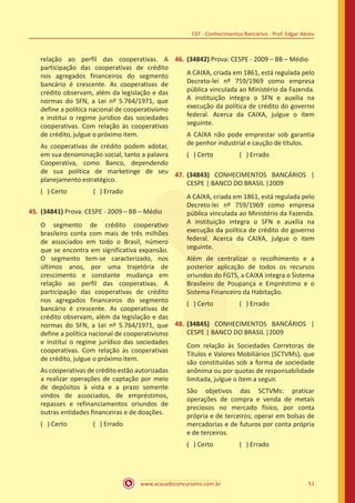 www.acasadoconcurseiro.com.br 51
CEF - Conhecimentos Bancários - Prof. Edgar Abreu
relação ao perfil das cooperativas. A
participação das cooperativas de crédito
nos agregados financeiros do segmento
bancário é crescente. As cooperativas de
crédito observam, além da legislação e das
normas do SFN, a Lei nº 5.764/1971, que
define a política nacional de cooperativismo
e institui o regime jurídico das sociedades
cooperativas. Com relação às cooperativas
de crédito, julgue o próximo item.
As cooperativas de crédito podem adotar,
em sua denominação social, tanto a palavra
Cooperativa, como Banco, dependendo
de sua política de marketinge de seu
planejamento estratégico.
( ) Certo		 ( ) Errado
45.	(34841) Prova: CESPE - 2009 – BB – Médio
O segmento de crédito cooperativo
brasileiro conta com mais de três milhões
de associados em todo o Brasil, número
que se encontra em significativa expansão.
O segmento tem-se caracterizado, nos
últimos anos, por uma trajetória de
crescimento e constante mudança em
relação ao perfil das cooperativas. A
participação das cooperativas de crédito
nos agregados financeiros do segmento
bancário é crescente. As cooperativas de
crédito observam, além da legislação e das
normas do SFN, a Lei nº 5.764/1971, que
define a política nacional de cooperativismo
e institui o regime jurídico das sociedades
cooperativas. Com relação às cooperativas
de crédito, julgue o próximo item.
As cooperativas de crédito estão autorizadas
a realizar operações de captação por meio
de depósitos à vista e a prazo somente
vindos de associados, de empréstimos,
repasses e refinanciamentos oriundos de
outras entidades financeiras e de doações.
( ) Certo		 ( ) Errado
46.	(34842) Prova: CESPE - 2009 – BB – Médio
A CAIXA, criada em 1861, está regulada pelo
Decreto-lei nº 759/1969 como empresa
pública vinculada ao Ministério da Fazenda.
A instituição integra o SFN e auxilia na
execução da política de crédito do governo
federal. Acerca da CAIXA, julgue o item
seguinte.
A CAIXA não pode emprestar sob garantia
de penhor industrial e caução de títulos.
( ) Certo		 ( ) Errado
47.	(34843) CONHECIMENTOS BANCÁRIOS |
CESPE | BANCO DO BRASIL |2009
A CAIXA, criada em 1861, está regulada pelo
Decreto-lei nº 759/1969 como empresa
pública vinculada ao Ministério da Fazenda.
A instituição integra o SFN e auxilia na
execução da política de crédito do governo
federal. Acerca da CAIXA, julgue o item
seguinte.
Além de centralizar o recolhimento e a
posterior aplicação de todos os recursos
oriundos do FGTS, a CAIXA integra o Sistema
Brasileiro de Poupança e Empréstimo e o
Sistema Financeiro da Habitação.
( ) Certo		 ( ) Errado
48.	(34845) CONHECIMENTOS BANCÁRIOS |
CESPE | BANCO DO BRASIL |2009
Com relação às Sociedades Corretoras de
Títulos e Valores Mobiliários (SCTVMs), que
são constituídas sob a forma de sociedade
anônima ou por quotas de responsabilidade
limitada, julgue o item a seguir.
São objetivos das SCTVMs: praticar
operações de compra e venda de metais
preciosos no mercado físico, por conta
própria e de terceiros; operar em bolsas de
mercadorias e de futuros por conta própria
e de terceiros.
( ) Certo		 ( ) Errado
 