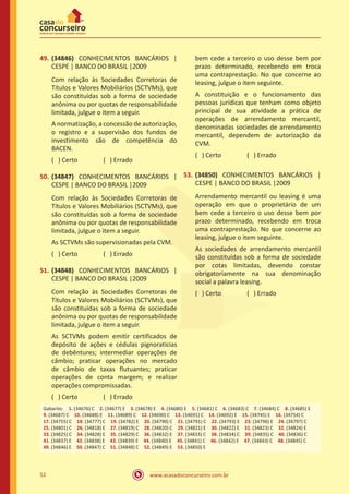 www.acasadoconcurseiro.com.br52
49.	(34846) CONHECIMENTOS BANCÁRIOS |
CESPE | BANCO DO BRASIL |2009
Com relação às Sociedades Corretoras de
Títulos e Valores Mobiliários (SCTVMs), que
são constituídas sob a forma de sociedade
anônima ou por quotas de responsabilidade
limitada, julgue o item a seguir.
A normatização, a concessão de autorização,
o registro e a supervisão dos fundos de
investimento são de competência do
BACEN.
( ) Certo		 ( ) Errado
50.	(34847) CONHECIMENTOS BANCÁRIOS |
CESPE | BANCO DO BRASIL |2009
Com relação às Sociedades Corretoras de
Títulos e Valores Mobiliários (SCTVMs), que
são constituídas sob a forma de sociedade
anônima ou por quotas de responsabilidade
limitada, julgue o item a seguir.
As SCTVMs são supervisionadas pela CVM.
( ) Certo		 ( ) Errado
51.	(34848) CONHECIMENTOS BANCÁRIOS |
CESPE | BANCO DO BRASIL |2009
Com relação às Sociedades Corretoras de
Títulos e Valores Mobiliários (SCTVMs), que
são constituídas sob a forma de sociedade
anônima ou por quotas de responsabilidade
limitada, julgue o item a seguir.
As SCTVMs podem emitir certificados de
depósito de ações e cédulas pignoratícias
de debêntures; intermediar operações de
câmbio; praticar operações no mercado
de câmbio de taxas flutuantes; praticar
operações de conta margem; e realizar
operações compromissadas.
( ) Certo		 ( ) Errado
52.	(34849) CONHECIMENTOS BANCÁRIOS |
CESPE | BANCO DO BRASIL |2009
Arrendamento mercantil ou leasing é uma
operação em que o proprietário de um
bem cede a terceiro o uso desse bem por
prazo determinado, recebendo em troca
uma contraprestação. No que concerne ao
leasing, julgue o item seguinte.
A constituição e o funcionamento das
pessoas jurídicas que tenham como objeto
principal de sua atividade a prática de
operações de arrendamento mercantil,
denominadas sociedades de arrendamento
mercantil, dependem de autorização da
CVM.
( ) Certo		 ( ) Errado
53.	(34850) CONHECIMENTOS BANCÁRIOS |
CESPE | BANCO DO BRASIL |2009
Arrendamento mercantil ou leasing é uma
operação em que o proprietário de um
bem cede a terceiro o uso desse bem por
prazo determinado, recebendo em troca
uma contraprestação. No que concerne ao
leasing, julgue o item seguinte.
As sociedades de arrendamento mercantil
são constituídas sob a forma de sociedade
por cotas limitadas, devendo constar
obrigatoriamente na sua denominação
social a palavra leasing.
( ) Certo		 ( ) Errado
Gabarito: 1. (34676) C 2. (34677) E 3. (34678) E 4. (34680) E 5. (34681) C 6. (34683) C 7. (34684) C 8. (34685) E
9. (34687) C 10. (34688) E 11. (34689) C 12. (34690) C 13. (34691) C 14. (34692) E 15. (34745) E 16. (34754) C 
17. (34755) C 18. (34777) C 19. (34782) E 20. (34790) C 21. (34791) C 22. (34793) E 23. (34796) E 24. (34797) C
25. (34801) C 26. (34818) E 27. (34819) C 28. (34820) C 29. (34821) E 30. (34822) E 31. (34823) C 32. (34824) E
33. (34825) C 34. (34828) E 35. (34829) C 36. (34832) E 37. (34833) C 38. (34834) C 39. (34835) C 40. (34836) C
41. (34837) E 42. (34838) E 43. (34839) E 44. (34840) E 45. (34841) C 46. (34842) E 47. (34843) C 48. (34845) C
49. (34846) E 50. (34847) C 51. (34848) C 52. (34849) E 53. (34850) E
 