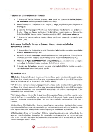 CEF - Conhecimentos Bancários - Prof. Edgar Abreu
www.acasadoconcurseiro.com.br 55
Sistemas de transferências de fundos:
1.	 O Sistema de Transferência de Reservas - STR, que é um sistema de liquidação bruta
em tempo real operado pelo Banco Central do Brasil;
2.	 ACentralizadoradaCompensaçãodeCheques–Compe,responsávelpelacompensação
de cheques;
3.	 O Sistema de Liquidação Diferida das Transferências Interbancárias de Ordens de
Crédito – Siloc que liquida obrigações interbancárias representados por Documentos
de Crédito (DOC), Transferências Especiais de Crédito (TEC) e boletos de cobrança;
4.	 O Sistema de Transferência de Fundos – Sitraf que liquida ordens de transferência de
fundos. (TED)
Sistemas de liquidação de operações com títulos, valores mobiliários,
derivativos e câmbio:
1.	 O Sistema Especial de Liquidação e de Custódia - Selic liquida operações com títulos
públicos federais em tempo real;
2.	 A Câmara de Ativos da BMFBOVESPA também liquida operações com títulos públicos
federais custodiados no Selic, assumindo a posição de contraparte central (CPC);
3.	 A Câmara de Ações da BMFBOVESPA (antiga CBLC) liquida principalmente operações
com ações, títulos de dívida corporativa e derivativos de ações;
4.	 A Câmara de Derivativos, também operada pela BMFBOVESPA, liquida operações
com derivativos padronizados e de balcão.
Alguns Conceitos
DOC: Ordem de transferência de fundos por intermédio da qual o cliente emitente, correntista
ou não de determinado banco, transfere recursos para a conta do cliente beneficiário em outro
banco. A emissão de DOC é limitada ao valor de R$ 4.999,99.
TED: Ordem de transferência de fundos por intermédio da qual o cliente emitente, correntista
ou não de determinado banco, transfere recursos para a conta do cliente beneficiário em outro
banco. Operação realizada pelo sistema LBTR, em tempo real (online). A emissão de TED é
limitada ao valor mínimo de R$ 3.000,00.
TEC: Instrumento por intermédio do qual o emitente, pessoa física ou jurídica, ordena a uma
instituição financeira que ela faça um conjunto de transferências de fundos para destinatários
diversos, clientes de outras instituições, cada uma das transferências limitada ao valor de R$
4.999,99
LDL: Liquidação Diferida Líquida – Sistema no qual o processamento e a liquidação dos recursos
entre instituições financeiras são executados em horários predeterminados durante o dia, pelo
valor líquido entre seus participantes. Permite liquidações bilaterais e multilaterais
LBTR: Liquidação Bruta em Tempo Real – Sistema no qual o processamento e a liquidação dos
recursos entre instituições financeiras são executados continuamente e em tempo real pelo
valor bruto, operação por operação (no momento de sua realização). Modelo adotado no STR,
administrado pelo Banco Central.
 