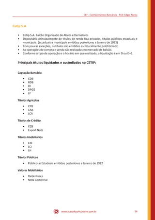 CEF - Conhecimentos Bancários - Prof. Edgar Abreu
www.acasadoconcurseiro.com.br 59
Cetip S.A
•• Cetip S.A. Balcão Organizado de Ativos e Derivativos
•• Depositária principalmente de títulos de renda fixa privados, títulos públicos estaduais e
municipais. (estaduais e municipais emitidos posteriores a Janeiro de 1992)
•• Com poucas exceções, os títulos são emitidos escrituralmente, (eletrônicos)
•• As operações de compra e venda são realizadas no mercado de balcão.
•• Conforme o tipo de operação e o horário em que realizada, a liquidação é em D ou D+1.
Principais títulos liquidados e custodiados no CETIP:
Captação Bancária
•• CDB
•• RDB
•• DI
•• DPGE
•• LF
Titulos Agrícolas
•• CPR
•• CRA
•• LCA
Títulos de Crédito
•• CCB
•• Export Note
Títulos Imobiliários
•• CRI
•• LCI
•• LH
Títulos Públicos
•• Públicos e Estaduais emitidos posteriores a Janeiro de 1992
Valores Mobiliários
•• Debêntures
•• Nota Comercial
 