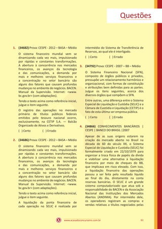 www.acasadoconcurseiro.com.br 61
Questões
1.	 (34682) Prova: CESPE - 2012 – BASA – Médio
O sistema financeiro mundial vem se
dinamizando cada vez mais, impulsionado
por rápidas e constantes transformações.
A abertura à concorrência nos mercados
financeiros, os avanços da tecnologia
e das comunicações, a demanda por
mais e melhores serviços financeiros e
a concentração no setor bancário são
alguns dos fatores que causam profundas
mudanças no ambiente de negócios. BACEN.
Manual da Supervisão. Internet: www.
bc.gov.br (com adaptações).
Tendo o texto acima como referência inicial,
julgue o item seguinte.
O registro das operações no mercado
primário de títulos públicos federais
emitidos pelo tesouro nacional ocorre,
exclusivamente, na CETIP S.A. — Balcão
Organizado de Ativos e Derivativos.
( ) Certo		 ( ) Errado
2.	 (34686) Prova: CESPE - 2012 – BASA – Médio
O sistema financeiro mundial vem se
dinamizando cada vez mais, impulsionado
por rápidas e constantes transformações.
A abertura à concorrência nos mercados
financeiros, os avanços da tecnologia
e das comunicações, a demanda por
mais e melhores serviços financeiros e
a concentração no setor bancário são
alguns dos fatores que causam profundas
mudanças no ambiente de negócios. BACEN.
Manual da Supervisão. Internet: www.
bc.gov.br (com adaptações).
Tendo o texto acima como referência inicial,
julgue o item seguinte.
A liquidação da ponta financeira de
cada operação no SELIC é realizada por
intermédio do Sistema de Transferência de
Reservas, ao qual ele é interligado.
( ) Certo		 ( ) Errado
3.	 (34792) Prova: CESPE - 2007 – BB – Médio
O Sistema Financeiro Nacional (SFN),
composto de órgãos públicos e privados,
pressupõe um relacionamento harmônico e
organizacional, com formas de constituição
e atribuições bem definidas para as partes.
Julgue os itens seguintes, acerca dos
diversos órgãos que compõem o SFN.
Entre outras, uma diferença entre o Sistema
Especial de Liquidação e Custódia (SELIC) e a
Câmara de Custódia e Liquidação (CETIP) é o
fato de esta última ser empresa pública.
( ) Certo		 ( ) Errado
4.	 (34866) CONHECIMENTOS BANCÁRIOS |
CESPE | BANCO DO BRASIL |2007
Apesar de as suas origens estarem na
criação do mercado aberto no Brasil na
década de 60 do século XX, o Sistema
Especial de Liquidação e Custódia (SELIC) foi
formalmente criado em 22/10/1979 para
organizar a troca física de papéis da dívida
e viabilizar uma alternativa à liquidação
financeira por meio de cheques do BB,
que implicava em risco elevado. Com isso,
a liquidação financeira das operações
passou a ser feita pelo resultado líquido
ao final do dia, diretamente na conta
reservas bancárias. O SELIC é um grande
sistema computadorizado que atua sob a
responsabilidade do BACEN e da Associação
Nacional das Instituições dos Mercados
Abertos (ANDIMA). Por intermédio dele,
os operadores registram as compras e
vendas relativas a títulos negociados pelas
 
