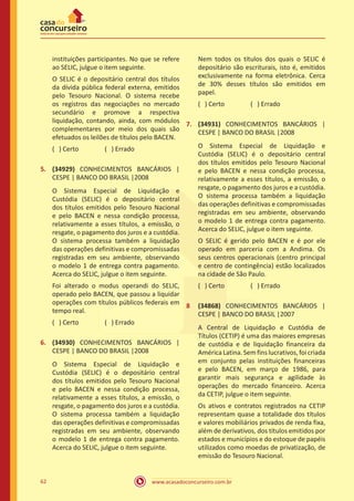 www.acasadoconcurseiro.com.br62
instituições participantes. No que se refere
ao SELIC, julgue o item seguinte.
O SELIC é o depositário central dos títulos
da dívida pública federal externa, emitidos
pelo Tesouro Nacional. O sistema recebe
os registros das negociações no mercado
secundário e promove a respectiva
liquidação, contando, ainda, com módulos
complementares por meio dos quais são
efetuados os leilões de títulos pelo BACEN.
( ) Certo		 ( ) Errado
5.	 (34929) CONHECIMENTOS BANCÁRIOS |
CESPE | BANCO DO BRASIL |2008
O Sistema Especial de Liquidação e
Custódia (SELIC) é o depositário central
dos títulos emitidos pelo Tesouro Nacional
e pelo BACEN e nessa condição processa,
relativamente a esses títulos, a emissão, o
resgate, o pagamento dos juros e a custódia.
O sistema processa também a liquidação
das operações definitivas e compromissadas
registradas em seu ambiente, observando
o modelo 1 de entrega contra pagamento.
Acerca do SELIC, julgue o item seguinte.
Foi alterado o modus operandi do SELIC,
operado pelo BACEN, que passou a liquidar
operações com títulos públicos federais em
tempo real.
( ) Certo		 ( ) Errado
6.	 (34930) CONHECIMENTOS BANCÁRIOS |
CESPE | BANCO DO BRASIL |2008
O Sistema Especial de Liquidação e
Custódia (SELIC) é o depositário central
dos títulos emitidos pelo Tesouro Nacional
e pelo BACEN e nessa condição processa,
relativamente a esses títulos, a emissão, o
resgate, o pagamento dos juros e a custódia.
O sistema processa também a liquidação
das operações definitivas e compromissadas
registradas em seu ambiente, observando
o modelo 1 de entrega contra pagamento.
Acerca do SELIC, julgue o item seguinte.
Nem todos os títulos dos quais o SELIC é
depositário são escriturais, isto é, emitidos
exclusivamente na forma eletrônica. Cerca
de 30% desses títulos são emitidos em
papel.
( ) Certo		 ( ) Errado
7.	 (34931) CONHECIMENTOS BANCÁRIOS |
CESPE | BANCO DO BRASIL |2008
O Sistema Especial de Liquidação e
Custódia (SELIC) é o depositário central
dos títulos emitidos pelo Tesouro Nacional
e pelo BACEN e nessa condição processa,
relativamente a esses títulos, a emissão, o
resgate, o pagamento dos juros e a custódia.
O sistema processa também a liquidação
das operações definitivas e compromissadas
registradas em seu ambiente, observando
o modelo 1 de entrega contra pagamento.
Acerca do SELIC, julgue o item seguinte.
O SELIC é gerido pelo BACEN e é por ele
operado em parceria com a Andima. Os
seus centros operacionais (centro principal
e centro de contingência) estão localizados
na cidade de São Paulo.
( ) Certo		 ( ) Errado
8	 (34868) CONHECIMENTOS BANCÁRIOS |
CESPE | BANCO DO BRASIL |2007
A Central de Liquidação e Custódia de
Títulos (CETIP) é uma das maiores empresas
de custódia e de liquidação financeira da
AméricaLatina.Semfins lucrativos,foicriada
em conjunto pelas instituições financeiras
e pelo BACEN, em março de 1986, para
garantir mais segurança e agilidade às
operações do mercado financeiro. Acerca
da CETIP, julgue o item seguinte.
Os ativos e contratos registrados na CETIP
representam quase a totalidade dos títulos
e valores mobiliários privados de renda fixa,
além de derivativos, dos títulos emitidos por
estados e municípios e do estoque de papéis
utilizados como moedas de privatização, de
emissão do Tesouro Nacional.
 