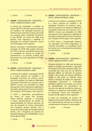 www.acasadoconcurseiro.com.br 63
CEF - Conhecimentos Bancários - Prof. Edgar Abreu
( ) Certo		 ( ) Errado
9.	 (34869) CONHECIMENTOS BANCÁRIOS |
CESPE | BANCO DO BRASIL |2007
A Central de Liquidação e Custódia de
Títulos (CETIP) é uma das maiores empresas
de custódia e de liquidação financeira da
AméricaLatina.Semfins lucrativos,foicriada
em conjunto pelas instituições financeiras
e pelo BACEN, em março de 1986, para
garantir mais segurança e agilidade às
operações do mercado financeiro. Acerca
da CETIP, julgue o item seguinte.
Bancos, corretoras e distribuidoras podem
participar da CETIP. Não podem participar
da CETIP as demais instituições financeiras,
as sociedades de leasing, os fundos de
investimento e as pessoas jurídicas não-
financeiras, tais como seguradoras e fundos
de pensão.
( ) Certo		 ( ) Errado
10.	(34932) CONHECIMENTOS BANCÁRIOS |
CESPE | BANCO DO BRASIL |2008
A Câmara de Custódia e Liquidação (CETIP)
é a maior empresa de custódia e de
liquidação financeira da América Latina.
Sem fins lucrativos, foi criada em 1984 pelas
instituições financeiras em conjunto com o
BACEN e iniciou suas atividades em 1986,
para garantir maior segurança e agilidade às
operações domercado financeiro brasileiro.
Com relação à CETIP, julgue o item seguinte.
A CETIP é depositária principalmente
de títulos de renda fixa privados,
títulos públicos estaduais e municipais
e títulos representativos de dívidas de
responsabilidade do Tesouro Nacional, de
que são exemplos os títulos relacionados
com empresas estatais extintas, com o
Fundo de Compensação de Variação Salarial
(FCVS), com o Programa de Garantia da
Atividade Agropecuária (PROAGRO) e com a
dívida agrária (TDA).
( ) Certo		 ( ) Errado
11.	(34934) CONHECIMENTOS BANCÁRIOS |
CESPE | BANCO DO BRASIL |2008
A Câmara de Custódia e Liquidação (CETIP)
é a maior empresa de custódia e de
liquidação financeira da América Latina.
Sem fins lucrativos, foi criada em 1984 pelas
instituições financeiras em conjunto com o
BACEN e iniciou suas atividades em 1986,
para garantir maior segurança e agilidade às
operações domercado financeiro brasileiro.
Com relação à CETIP, julgue o item seguinte.
A CETIP utiliza a compensação bilateral,
nas operações com títulos negociados no
mercado secundário, e a liquidação bruta
em tempo real, na liquidação das operações
com derivativos.
( ) Certo		 ( ) Errado
12.	(34858) CONHECIMENTOS BANCÁRIOS |
CESPE | BANCO DO BRASIL |2007
O Banco do Brasil S.A. (BB) teve destacado
papel na criação, estruturação e regulação
do Sistema Financeiro Nacional (SFN), que
ocorreram por meio das leis de Reforma
Bancária (1964), do Mercado de Capitais
(1965) e de Criação dos Bancos Múltiplos
(1988). O SFN pode ser definido como
sendo o conjunto de órgãos de regulação,
instituições financeiras e instituições
auxiliares, públicos ou privados, que atuam
na intermediação de transferência de
recursos dos agentes econômicos (pessoas,
empresas ou governo) superavitários para
os deficitários. Acerca das atribuições e
funções do BB, julgue os itens seguintes.
A partir da instituição do Sistema de
Pagamentos Brasileiro (SPB), o BB deixou de
ser responsável por executar os serviços de
compensação de cheques e outros papéis.
( ) Certo		 ( ) Errado
 
