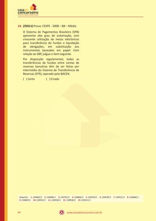 www.acasadoconcurseiro.com.br64
14.	(35011) Prova: CESPE - 2008 – BB – Médio
O Sistema de Pagamentos Brasileiro (SPB)
apresenta alto grau de automação, com
crescente utilização de meios eletrônicos
para transferência de fundos e liquidação
de obrigações, em substituição aos
instrumentos baseados em papel. Com
relação ao SBP, julgue o item seguinte.
Por disposição regulamentar, todas as
transferências de fundos entre contas de
reservas bancárias têm de ser feitas por
intermédio do Sistema de Transferência de
Reservas (STR), operado pelo BACEN.
( ) Certo		 ( ) Errado
Gabarito: 1. (34682) E 2. (34686) C 3. (34792) E 4. (34866) E 5. (34929) C 6. (34930) E 7. (34931) E 8. (34868) C
9. (34869) E 10. (34932) C 11. (34934) E 12. (34858) E 13. (35011) C
 