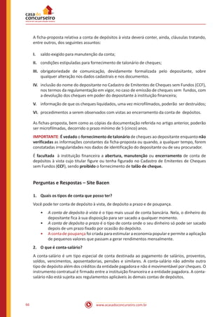 www.acasadoconcurseiro.com.br66
A ficha-proposta relativa a conta de depósitos à vista deverá conter, ainda, cláusulas tratando,
entre outros, dos seguintes assuntos:
I.	 saldo exigido para manutenção da conta;
II.	 condições estipuladas para fornecimento de talonário de cheques;
III.	 obrigatoriedade de comunicação, devidamente formalizada pelo depositante, sobre
qualquer alteração nos dados cadastrais e nos documentos.
IV.	 inclusão do nome do depositante no Cadastro de Emitentes de Cheques sem Fundos (CCF),
nos termos da regulamentação em vigor, no caso de emissão de cheques sem fundos, com
a devolução dos cheques em poder do depositante à instituição financeira;
V.	 informação de que os cheques liquidados, uma vez microfilmados, poderão ser destruídos;
VI.	 procedimentos a serem observados com vistas ao encerramento da conta de depósitos.
As fichas-proposta, bem como as cópias da documentação referida no artigo anterior, poderão
ser microfilmadas, decorrido o prazo mínimo de 5 (cinco) anos.
IMPORTANTE: É vedado o fornecimento de talonário de cheques ao depositante enquanto não
verificadas as informações constantes da ficha-proposta ou quando, a qualquer tempo, forem
constatadas irregularidades nos dados de identificação do depositante ou de seu procurador.
É facultada à instituição financeira a abertura, manutenção ou encerramento de conta de
depósitos à vista cujo titular figure ou tenha figurado no Cadastro de Emitentes de Cheques
sem Fundos (CCF), sendo proibido o fornecimento de talão de cheque.
Perguntas e Respostas – Site Bacen
1.	 Quais os tipos de conta que posso ter?
Você pode ter conta de depósito à vista, de depósito a prazo e de poupança.
•• A conta de depósito à vista é o tipo mais usual de conta bancária. Nela, o dinheiro do
depositante fica à sua disposição para ser sacado a qualquer momento.
•• A conta de depósito a prazo é o tipo de conta onde o seu dinheiro só pode ser sacado
depois de um prazo fixado por ocasião do depósito.
•• A conta de poupança foi criada para estimular a economia popular e permite a aplicação
de pequenos valores que passam a gerar rendimentos mensalmente.
2.	 O que é conta-salário?
A conta-salário é um tipo especial de conta destinada ao pagamento de salários, proventos,
soldos, vencimentos, aposentadorias, pensões e similares. A conta-salário não admite outro
tipo de depósito além dos créditos da entidade pagadora e não é movimentável por cheques. O
instrumento contratual é firmado entre a instituição financeira e a entidade pagadora. A conta-
salário não está sujeita aos regulamentos aplicáveis às demais contas de depósitos.
 