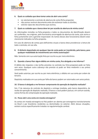 www.acasadoconcurseiro.com.br68
6.	 Quais os cuidados que devo tomar antes de abrir uma conta?
•• Ler atentamente o contrato de abertura de conta (ficha-proposta);
•• não assinar nenhum documento antes de esclarecer todas as dúvidas;
•• solicitar cópia dos documentos que assinou.
7.	 Quais os cuidados que o banco deve ter por ocasião da abertura de minha conta?
As informações incluídas na ficha-proposta e todos os documentos de identificação devem
ser conferidos, nos originais, pelo funcionário encarregado da abertura da conta, que assina a
ficha juntamente com o gerente responsável. Os nomes desses dois funcionários devem estar
claramente indicados na ficha-proposta.
Em caso de abertura de contas para deficientes visuais o banco deve providenciar a leitura de
todo o contrato, em voz alta.
8.	 O dinheiro depositado em qualquer tipo de conta pode ser transferido, pelo banco, para
qualquer modalidade de investimento sem minha autorização?
Não. Somente com sua autorização feita por escrito ou por meio eletrônico.
9.	 Quando o banco fizer algum débito em minha conta, fica obrigado a me informar?
O débito dos impostos e das tarifas previstas no contrato (ou ficha-proposta) pode ser feito
sem aviso. Qualquer outra cobrança não prevista só pode ser feita mediante o seu prévio
consentimento.
Você pode autorizar, por escrito ou por meio eletrônico, o débito em sua conta por ordem de
terceiro.
Depósitos realizados em sua conta por falha do banco podem ser estornados sem aviso prévio.
10.	O banco é obrigado a me fornecer comprovante da operação de depósito realizada?
Sim. É da natureza do contrato de depósito a entrega imediata, pelo banco depositário, de
recibo da operação de depósito realizada. O banco e você podem pactuar, em comum acordo,
outras formas de comprovação da operação realizada.
11.	Posso abrir uma conta em moeda estrangeira?
As contas em moeda estrangeira no País podem ser abertas por estrangeiros transitoriamente
no Brasil e por brasileiros residentes ou domiciliados no exterior. Além dessas situações,
existem outras especificamente tratadas na regulamentação cambial.
 
