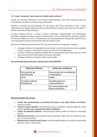 CEF - Conhecimentos Bancários - Prof. Edgar Abreu
www.acasadoconcurseiro.com.br 69
12.	O que é necessário  para encerrar a minha conta no banco?
Sendo um contrato voluntário e por tempo indeterminado, uma conta bancária pode ser
encerrada por qualquer uma das partes contratadas.
Quando a iniciativa do encerramento for do banco, este deve comunicar o fato a você,
solicitando-lhe a regularização do saldo e a devolução dos cheques por acaso em seu poder, e
anotar a decisão na ficha-proposta.
O banco deverá encerrar a conta se forem verificadas irregularidades nas informações
prestadas, julgadas de natureza grave, comunicando o fato imediatamente ao Banco Central.
No caso da inclusão no CCF, o encerramento da conta depende da decisão do próprio banco,
mas não poderá continuar fornecendo talão de cheque a você.
Quando a iniciativa do encerramento for sua, deverá observar os seguintes cuidados:
•• entregar ao banco correspondência solicitando o encerramento da sua conta, exigindo
recibo na cópia, ou enviar pelo correio, por meio de carta registrada;
•• verificar se todos os cheques emitidos foram compensados para evitar que seu nome
seja incluído no CCF pelo motivo 13 (conta encerrada);
•• entregar ao banco os cheques ainda em seu poder.
Documentação Necessária para a abertura de contas (BACEN)
Movimentação de Contas
•• Contas não movimentadas nos últimos 06 meses e com saldo inferior ao mínimo:
sujeitas a tarifas;
•• Conta de titular falecido: movimentação apenas mediante a apresentação de alvará
judicial, exceto conta conjunta de titulares solidários;
•• Contas de depósitos judiciais: movimentação apenas através de alvará ou mandado
judicial.
•• Menores de 16 anos: movimentação exclusiva pelo pai, mãe, tutor ou curador (ou seja,
por seu representante).
•• Maiores de 16 e menores de 18 anos: a movimentação pode ser assistida ou autorizada
pelo pai, mãe ou responsável.
 