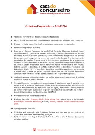 www.acasadoconcurseiro.com.br
Conteúdos Programáticos – Edital 2014
1.	 Abertura e movimentação de contas: documentos básicos.
2.	 Pessoa física e pessoa jurídica: capacidade e incapacidade civil, representação e domicílio.
3.	 Cheque: requisitos essenciais, circulação, endosso, cruzamento, compensação.
4.	 Sistema de Pagamentos Brasileiro.
5.	 Estrutura do Sistema Financeiro Nacional (SFN): Conselho Monetário Nacional; Banco
Central do Brasil; Comissão de Valores Mobiliários; Conselho de Recursos do Sistema
Financeiro Nacional; bancos comerciais; caixas econômicas; cooperativas de crédito;
bancos comerciais cooperativos; bancos de investimento; bancos de desenvolvimento;
sociedades de crédito, financiamento e investimento; sociedades de arrendamento
mercantil; sociedades corretoras de títulos e valores mobiliários; sociedades distribuidoras
de títulos e valores mobiliários; bolsas de valores; bolsas de mercadorias e de futuros;
Sistema Especial de Liquidação e Custódia (SELIC); Central de Liquidação Financeira e de
Custódia de Títulos (CETIP); sociedades de crédito imobiliário; associações de poupança
e empréstimo; Sistema de Seguros Privados: sociedades de capitalização; Previdência
Complementar: entidades abertas e entidades fechadas de previdência privada.
6.	 Noções de política econômica, noções de política monetária, instrumentos de política
monetária, formação da taxa de juros.
7.	 Mercado Financeiro - mercado monetário; mercado de crédito; mercado de capitais: ações
– características e direitos, debêntures, diferenças entre companhias abertas e companhias
fechadas, funcionamento do mercado à vista de ações, mercado de balcão; mercado
de câmbio: instituições autorizadas a operar; operações básicas; contratos de câmbio –
características; taxas de câmbio; remessas; SISCOMEX.
8.	 Mercado Primário e Mercado Secundário.
9.	 Produtos Bancários: Programa Minha Casa Minha Vida; Crédito Rural – Agronegócio;
Microcrédito Produtivo Orientado; Cartões; Penhor; Loterias; Financiamento Estudantil
(FIES).
10.	Correspondentes Bancários.
•• Conteúdo será lecionado pela Professora Tatiana Marcello. Ver no site da Casa do
Concurseiro apostila de Atendimento (Legislação).
•• Conteúdo será lecionado pelo Professor Rafael Renz. Ver no site da Casa do Concurseiro
apostila específica.
 