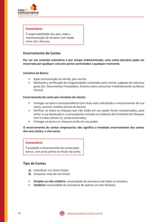 www.acasadoconcurseiro.com.br70
Comentário
É responsabilidade dos pais, toda a
movimentação de titulares com idade
entre 16 e 18 anos.
Encerramento de Contas
Por ser um contrato voluntário e por tempo indeterminado, uma conta bancária pode ser
encerrada por qualquer uma das partes contratadas a qualquer momento.
Iniciativa do Banco:
•• Após comunicação ao cliente, por escrito;
•• Mediante a verificação de irregularidades cometidas pelo cliente, julgadas de natureza
grave (Ex. Documentos Fraudados). O banco deve comunicar imediatamente ao Banco
Central.
Encerramento da conta por iniciativa do cliente:
•• Entregar ao banco correspondência (em duas vias) solicitando o encerramento de sua
conta; (assinar modelo pronto do banco)
•• Verificar se todos os cheques que não estão em seu poder foram compensados, para
evitar a sua devolução e a conseqüente inclusão no Cadastro de Emitentes de Cheques
Sem Fundos (alínea 13, conta encerrada);
•• Entregar ao banco os cheques ainda em seu poder.
O encerramento de contas empresarias não significa o imediato encerramento das contas
dos seus sócios, e vice-versa.
Comentário
É proibido o encerramento de contas pelo
banco, sem aviso prévio ao titular da conta.
Tipo de Contas
a)	 Individual: um único titular;
b)	 Conjunta: mais de um titular.
•• Simples ou não solidária: necessidade da assinatura de todos os titulares;
•• Solidária: necessidade da assinatura de apenas um dos titulares.
 