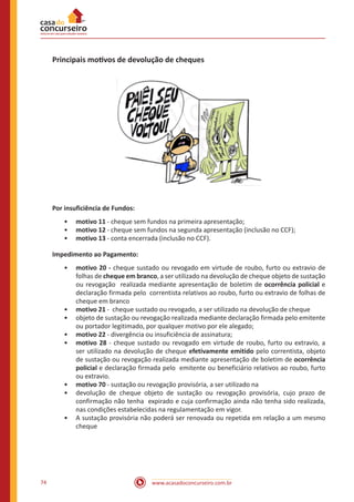 www.acasadoconcurseiro.com.br74
Principais motivos de devolução de cheques
Por insuficiência de Fundos:
•• motivo 11 - cheque sem fundos na primeira apresentação;
•• motivo 12 - cheque sem fundos na segunda apresentação (inclusão no CCF);
•• motivo 13 - conta encerrada (inclusão no CCF).
Impedimento ao Pagamento:
•• motivo 20 - cheque sustado ou revogado em virtude de roubo, furto ou extravio de
folhas de cheque em branco, a ser utilizado na devolução de cheque objeto de sustação
ou revogação realizada mediante apresentação de boletim de ocorrência policial e
declaração firmada pelo correntista relativos ao roubo, furto ou extravio de folhas de
cheque em branco
•• motivo 21 - cheque sustado ou revogado, a ser utilizado na devolução de cheque
•• objeto de sustação ou revogação realizada mediante declaração firmada pelo emitente
ou portador legitimado, por qualquer motivo por ele alegado;
•• motivo 22 - divergência ou insuficiência de assinatura;
•• motivo 28 - cheque sustado ou revogado em virtude de roubo, furto ou extravio, a
ser utilizado na devolução de cheque efetivamente emitido pelo correntista, objeto
de sustação ou revogação realizada mediante apresentação de boletim de ocorrência
policial e declaração firmada pelo emitente ou beneficiário relativos ao roubo, furto
ou extravio.
•• motivo 70 - sustação ou revogação provisória, a ser utilizado na
•• devolução de cheque objeto de sustação ou revogação provisória, cujo prazo de
confirmação não tenha expirado e cuja confirmação ainda não tenha sido realizada,
nas condições estabelecidas na regulamentação em vigor.
•• A sustação provisória não poderá ser renovada ou repetida em relação a um mesmo
cheque
 