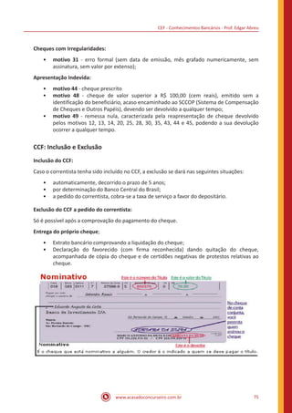 CEF - Conhecimentos Bancários - Prof. Edgar Abreu
www.acasadoconcurseiro.com.br 75
Cheques com Irregularidades:
•• motivo 31 - erro formal (sem data de emissão, mês grafado numericamente, sem
assinatura, sem valor por extenso);
Apresentação Indevida:
•• motivo 44 - cheque prescrito
•• motivo 48 - cheque de valor superior a R$ 100,00 (cem reais), emitido sem a
identificação do beneficiário, acaso encaminhado ao SCCOP (Sistema de Compensação
de Cheques e Outros Papéis), devendo ser devolvido a qualquer tempo;
•• motivo 49 - remessa nula, caracterizada pela reapresentação de cheque devolvido
pelos motivos 12, 13, 14, 20, 25, 28, 30, 35, 43, 44 e 45, podendo a sua devolução
ocorrer a qualquer tempo.
CCF: Inclusão e Exclusão
Inclusão do CCF:
Caso o correntista tenha sido incluído no CCF, a exclusão se dará nas seguintes situações:
•• automaticamente, decorrido o prazo de 5 anos;
•• por determinação do Banco Central do Brasil;
•• a pedido do correntista, cobra-se a taxa de serviço a favor do depositário.
Exclusão do CCF a pedido do correntista:
Só é possível após a comprovação do pagamento do cheque.
Entrega do próprio cheque;
•• Extrato bancário comprovando a liquidação do cheque;
•• Declaração do favorecido (com firma reconhecida) dando quitação do cheque,
acompanhada de cópia do cheque e de certidões negativas de protestos relativas ao
cheque.
 