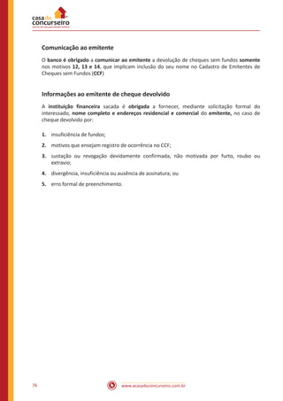 www.acasadoconcurseiro.com.br76
Comunicação ao emitente
O banco é obrigado a comunicar ao emitente a devolução de cheques sem fundos somente
nos motivos 12, 13 e 14, que implicam inclusão do seu nome no Cadastro de Emitentes de
Cheques sem Fundos (CCF)
Informações ao emitente de cheque devolvido
A instituição financeira sacada é obrigada a fornecer, mediante solicitação formal do
interessado, nome completo e endereços residencial e comercial do emitente, no caso de
cheque devolvido por:
1.	 insuficiência de fundos;
2.	 motivos que ensejam registro de ocorrência no CCF;
3.	 sustação ou revogação devidamente confirmada, não motivada por furto, roubo ou
extravio;
4.	 divergência, insuficiência ou ausência de assinatura; ou
5.	 erro formal de preenchimento.
 