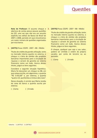 www.acasadoconcurseiro.com.br 77
Questões
Nota do Professor: O assunto cheque e
abertura de contas possui poucas questões
da CEF, uma vez que não era um assunto
explícito nos editais do Banco do Brasil de
2007 e 2008, período em que encontramos
um maior número de questões organizados
por essa banca.
1.	 (34775) Prova: CESPE - 2007 – BB – Médio
Títulos de crédito de grande utilização, tanto
no mercado interno quanto no externo, o
cheque e a letra de câmbio são produtos
bancários importantes para a circulação de
riquezas e servem de garantia ao sistema
financeiro como um todo. Acerca desses
títulos, julgue os itens seguintes.
Considere a seguinte situação hipotética.
Maria foi descontar um cheque no BB, em
que estava escrita, em algarismos, a quantia
“R$ 5.432,00” e, por extenso, a quantia
“quatro mil, quinhentos e trinta e dois reais”.
Nessa situação, é correto que Maria receba
do caixa do banco a quantia escrita por
extenso.
( ) Certo		 ( ) Errado
2.	 (34776) Prova: CESPE - 2007 – BB – Médio
Títulos de crédito de grande utilização, tanto
no mercado interno quanto no externo, o
cheque e a letra de câmbio são produtos
bancários importantes para a circulação de
riquezas e servem de garantia ao sistema
financeiro como um todo. Acerca desses
títulos, julgue os itens seguintes.
O cheque, qualquer que seja o seu valor,
poderá ser emitido à ordem do próprio
sacador, por conta de terceiro ou ao
portador.
( ) Certo		 ( ) Errado
Gabarito: 1. (34775) C 2. (34776) E
 