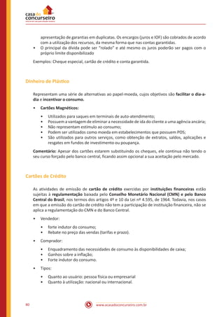 www.acasadoconcurseiro.com.br80
apresentação de garantias em duplicatas. Os encargos (juros e IOF) são cobrados de acordo
com a utilização dos recursos, da mesma forma que nas contas garantidas.
•• O principal da dívida pode ser “rolado” e até mesmo os juros poderão ser pagos com o
próprio limite disponibilizado
Exemplos: Cheque especial, cartão de crédito e conta garantida.
Dinheiro de Plástico
Representam uma série de alternativas ao papel-moeda, cujos objetivos são facilitar o dia-a-
dia e incentivar o consumo.
•• Cartões Magnéticos:
•• Utilizados para saques em terminais de auto-atendimento;
•• Possuem a vantagem de eliminar a necessidade de ida do cliente a uma agência ancária;
•• Não representam estímulo ao consumo;
•• Podem ser utilizados como moeda em estabelecimentos que possuem POS;
•• São utilizados para outros serviços, como obtenção de extratos, saldos, aplicações e
resgates em fundos de investimento ou poupança.
Comentário: Apesar dos cartões estarem substituindo os cheques, ele continua não tendo o
seu curso forçado pelo banco central, ficando assim opcional a sua aceitação pelo mercado.
Cartões de Crédito
As atividades de emissão de cartão de crédito exercidas por instituições financeiras estão
sujeitas à regulamentação baixada pelo Conselho Monetário Nacional (CMN) e pelo Banco
Central do Brasil, nos termos dos artigos 4º e 10 da Lei nº 4.595, de 1964. Todavia, nos casos
em que a emissão do cartão de crédito não tem a participação de instituição financeira, não se
aplica a regulamentação do CMN e do Banco Central.
•• Vendedor:
•• forte indutor do consumo;
•• Rebate no preço das vendas (tarifas e prazo).
•• Comprador:
•• Enquadramento das necessidades de consumo às disponibilidades de caixa;
•• Ganhos sobre a inflação;
•• Forte indutor do consumo.
•• Tipos:
•• Quanto ao usuário: pessoa física ou empresarial
•• Quanto à utilização: nacional ou internacional.
 