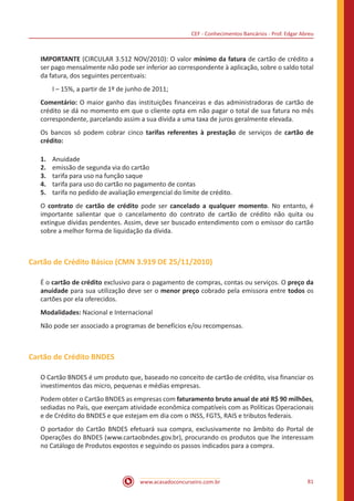 CEF - Conhecimentos Bancários - Prof. Edgar Abreu
www.acasadoconcurseiro.com.br 81
IMPORTANTE (CIRCULAR 3.512 NOV/2010): O valor mínimo da fatura de cartão de crédito a
ser pago mensalmente não pode ser inferior ao correspondente à aplicação, sobre o saldo total
da fatura, dos seguintes percentuais:
I – 15%, a partir de 1º de junho de 2011;
Comentário: O maior ganho das instituições financeiras e das administradoras de cartão de
crédito se dá no momento em que o cliente opta em não pagar o total de sua fatura no mês
correspondente, parcelando assim a sua dívida a uma taxa de juros geralmente elevada.
Os bancos só podem cobrar cinco tarifas referentes à prestação de serviços de cartão de
crédito:
1.	 Anuidade
2.	 emissão de segunda via do cartão
3.	 tarifa para uso na função saque
4.	 tarifa para uso do cartão no pagamento de contas
5.	 tarifa no pedido de avaliação emergencial do limite de crédito.
O contrato de cartão de crédito pode ser cancelado a qualquer momento. No entanto, é
importante salientar que o cancelamento do contrato de cartão de crédito não quita ou
extingue dívidas pendentes. Assim, deve ser buscado entendimento com o emissor do cartão
sobre a melhor forma de liquidação da dívida.
Cartão de Crédito Básico (CMN 3.919 DE 25/11/2010)
É o cartão de crédito exclusivo para o pagamento de compras, contas ou serviços. O preço da
anuidade para sua utilização deve ser o menor preço cobrado pela emissora entre todos os
cartões por ela oferecidos.
Modalidades: Nacional e Internacional
Não pode ser associado a programas de benefícios e/ou recompensas.
Cartão de Crédito BNDES
O Cartão BNDES é um produto que, baseado no conceito de cartão de crédito, visa financiar os
investimentos das micro, pequenas e médias empresas.
Podem obter o Cartão BNDES as empresas com faturamento bruto anual de até R$ 90 milhões,
sediadas no País, que exerçam atividade econômica compatíveis com as Políticas Operacionais
e de Crédito do BNDES e que estejam em dia com o INSS, FGTS, RAIS e tributos federais.
O portador do Cartão BNDES efetuará sua compra, exclusivamente no âmbito do Portal de
Operações do BNDES (www.cartaobndes.gov.br), procurando os produtos que lhe interessam
no Catálogo de Produtos expostos e seguindo os passos indicados para a compra.
 