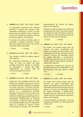 www.acasadoconcurseiro.com.br 85
Questões
1.	 (34694) Prova: CESPE - 2012 – BASA – Médio
As instituições financeiras têm ofertado
produtos e serviços para atender novas
demandas conjunturais e sociais, os quais
devem visar ao equilíbrio entre o retorno e
o risco. Com relação aos produtos e serviços
financeiros, julgue o item seguinte.
O contrato de cartão de crédito pode ser
cancelado a qualquer momento, mesmo
que haja compras parceladas cujos valores
ainda não tenham sido pagos.
( ) Certo		 ( ) Errado
2.	 (34772) Prova: CESPE - 2007 – BB – Médio
Com relação a cartões de crédito, julgue o
item seguinte.
Na sistemática observada no Brasil, o
titular do cartão de crédito não paga
encargos financeiros quando as compras
de mercadorias e serviços são pagas
integralmente na primeira data de
vencimento seguinte à compra.
( ) Certo		 ( ) Errado
3.	 (34785) Prova: CESPE - 2007 – BB – Médio
Factoring é uma atividade comercial mista
atípica, que conjuga serviços com compra
de créditos (direitos creditórios) resultantes
de vendas mercantis. É fomento mercantil,
porque expande os ativos de suas empresas-
clientes. Já o arrendamento mercantil
(leasing) é uma forma de se ter um bem sem
comprá-lo, seguindo o princípio de que o
lucro vem da utilização do bem e não de sua
propriedade. Paralelamente ao factoring
e ao leasing, o cartão de crédito, por meio
de sua administradora, tem um importante
papel na circulação de riquezas. Acerca
do factoring, do leasing e das sociedades
administradoras de cartões de crédito,
julgue o item seguinte.
No Brasil, as administradoras de cartões de
crédito ganharam maior crescimento a partir
da extinção da regra da bandeira exclusiva,
que impedia um mesmo emissor (banco) de
operar com mais de uma bandeira.
( ) Certo		 ( ) Errado
4.	 (34811) Prova: CESPE - 2007 – BB – Médio
No crédito rural existem vários tipos de
recursos, em geral, classificados pela
origem: controlados (recursos oficiais); não-
controlados (livremente pactuados entre as
partes); e recursos das operações oficiais
de crédito destinados a investimentos.
Considerando que cada tipo de recurso do
crédito rural tem características específicas,
julgue o item seguinte.
O adicional do Programa de Garantia da
Atividade Agropecuária (PROAGRO) é uma
das despesas a que está sujeito o crédito
rural.
( ) Certo		 ( ) Errado
5.	 (34812) Prova: CESPE - 2007 – BB – Médio
No crédito rural existem vários tipos de
recursos, em geral, classificados pela
origem: controlados (recursos oficiais); não-
controlados (livremente pactuados entre as
partes); e recursos das operações oficiais
de crédito destinados a investimentos.
Considerando que cada tipo de recurso do
crédito rural tem características específicas,
julgue o item seguinte.
A comercialização da produção é uma das
atividades que podem ser financiadas pelo
crédito rural.
( ) Certo		 ( ) Errado
 