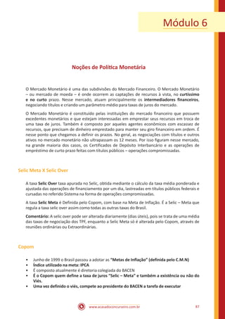 www.acasadoconcurseiro.com.br 87
Noções de Política Monetária
O Mercado Monetário é uma das subdivisões do Mercado Financeiro. O Mercado Monetário
– ou mercado de moeda – é onde ocorrem as captações de recursos à vista, no curtíssimo
e no curto prazo. Nesse mercado, atuam principalmente os intermediadores financeiros,
negociando títulos e criando um parâmetro médio para taxas de juros do mercado.
O Mercado Monetário é constituído pelas instituições do mercado financeiro que possuem
excedentes monetários e que estejam interessadas em emprestar seus recursos em troca de
uma taxa de juros. Também é composto por aqueles agentes econômicos com escassez de
recursos, que precisam de dinheiro emprestado para manter seu giro financeiro em ordem. É
nesse ponto que chegamos a definir os prazos. No geral, as negociações com títulos e outros
ativos no mercado monetário não ultrapassam os 12 meses. Por isso figuram nesse mercado,
na grande maioria dos casos, os Certificados de Depósito Interbancário e as operações de
empréstimo de curto prazo feitas com títulos públicos – operações compromissadas.
Selic Meta X Selic Over
A taxa Selic Over taxa apurada no Selic, obtida mediante o cálculo da taxa média ponderada e
ajustada das operações de financiamento por um dia, lastreadas em títulos públicos federais e
cursadas no referido Sistema na forma de operações compromissadas.
A taxa Selic Meta é Definida pelo Copom, com base na Meta de Inflação. É a Selic – Meta que
regula a taxa selic over assim como todas as outras taxas do Brasil.
Comentário: A selic over pode ser alterada diariamente (dias úteis), pois se trata de uma média
das taxas de negociação dos TPF, enquanto a Selic Meta só é alterada pelo Copom, através de
reuniões ordinárias ou Extraordinárias.
Copom
•• Junho de 1999 o Brasil passou a adotar as “Metas de Inflação” (definida pelo C.M.N)
•• Índice utilizado na meta: IPCA
•• É composto atualmente é diretoria colegiada do BACEN
•• É o Copom quem define a taxa de juros “Selic – Meta” e também a existência ou não do
Viés.
•• Uma vez definido o viés, compete ao presidente do BACEN a tarefa de executar
Módulo 6
 