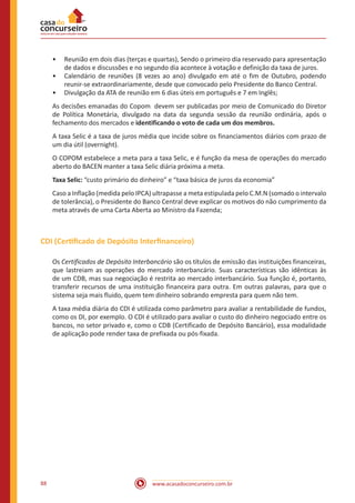 www.acasadoconcurseiro.com.br88
•• Reunião em dois dias (terças e quartas), Sendo o primeiro dia reservado para apresentação
de dados e discussões e no segundo dia acontece à votação e definição da taxa de juros.
•• Calendário de reuniões (8 vezes ao ano) divulgado em até o fim de Outubro, podendo
reunir-se extraordinariamente, desde que convocado pelo Presidente do Banco Central.
•• Divulgação da ATA de reunião em 6 dias úteis em português e 7 em Inglês;
As decisões emanadas do Copom devem ser publicadas por meio de Comunicado do Diretor
de Política Monetária, divulgado na data da segunda sessão da reunião ordinária, após o
fechamento dos mercados e identificando o voto de cada um dos membros.
A taxa Selic é a taxa de juros média que incide sobre os financiamentos diários com prazo de
um dia útil (overnight).
O COPOM estabelece a meta para a taxa Selic, e é função da mesa de operações do mercado
aberto do BACEN manter a taxa Selic diária próxima a meta.
Taxa Selic: “custo primário do dinheiro” e “taxa básica de juros da economia”
Caso a Inflação (medida pelo IPCA) ultrapasse a meta estipulada pelo C.M.N (somado o intervalo
de tolerância), o Presidente do Banco Central deve explicar os motivos do não cumprimento da
meta através de uma Carta Aberta ao Ministro da Fazenda;
CDI (Certificado de Depósito Interfinanceiro)
Os Certificados de Depósito Interbancário são os títulos de emissão das instituições financeiras,
que lastreiam as operações do mercado interbancário. Suas características são idênticas às
de um CDB, mas sua negociação é restrita ao mercado interbancário. Sua função é, portanto,
transferir recursos de uma instituição financeira para outra. Em outras palavras, para que o
sistema seja mais fluido, quem tem dinheiro sobrando empresta para quem não tem.
A taxa média diária do CDI é utilizada como parâmetro para avaliar a rentabilidade de fundos,
como os DI, por exemplo. O CDI é utilizado para avaliar o custo do dinheiro negociado entre os
bancos, no setor privado e, como o CDB (Certificado de Depósito Bancário), essa modalidade
de aplicação pode render taxa de prefixada ou pós-fixada.
 