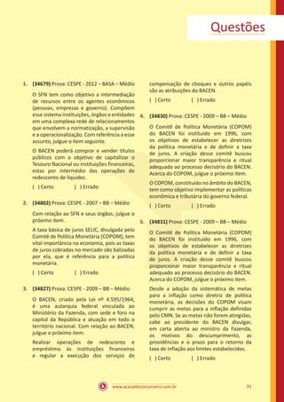 www.acasadoconcurseiro.com.br 91
Questões
1.	 (34679) Prova: CESPE - 2012 – BASA – Médio
O SFN tem como objetivo a intermediação
de recursos entre os agentes econômicos
(pessoas, empresas e governo). Compõem
esse sistema instituições, órgãos e entidades
em uma complexa rede de relacionamentos
que envolvem a normatização, a supervisão
e a operacionalização. Com referência a esse
assunto, julgue o item seguinte.
O BACEN poderá comprar e vender títulos
públicos com o objetivo de capitalizar o
Tesouro Nacional ou instituições financeiras,
estas por intermédio das operações de
redesconto de liquidez.
( ) Certo		 ( ) Errado
2.	 (34802) Prova: CESPE - 2007 – BB – Médio
Com relação ao SFN e seus órgãos, julgue o
próximo item.
A taxa básica de juros SELIC, divulgada pelo
Comitê de Política Monetária (COPOM), tem
vital importância na economia, pois as taxas
de juros cobradas no mercado são balizadas
por ela, que é referência para a política
monetária.
( ) Certo		 ( ) Errado
3.	 (34827) Prova: CESPE - 2009 – BB – Médio
O BACEN, criado pela Lei nº 4.595/1964,
é uma autarquia federal vinculada ao
Ministério da Fazenda, com sede e foro na
capital da República e atuação em todo o
território nacional. Com relação ao BACEN,
julgue o próximo item.
Realizar operações de redesconto e
empréstimo às instituições financeiras
e regular a execução dos serviços de
compensação de cheques e outros papéis
são as atribuições do BACEN.
( ) Certo		 ( ) Errado
4.	 (34830) Prova: CESPE - 2009 – BB – Médio
O Comitê de Política Monetária (COPOM)
do BACEN foi instituído em 1996, com
os objetivos de estabelecer as diretrizes
da política monetária e de definir a taxa
de juros. A criação desse comitê buscou
proporcionar maior transparência e ritual
adequado ao processo decisório do BACEN.
Acerca do COPOM, julgue o próximo item.
O COPOM, constituído no âmbito do BACEN,
tem como objetivo implementar as políticas
econômica e tributária do governo federal.
( ) Certo		 ( ) Errado
5.	 (34831) Prova: CESPE - 2009 – BB – Médio
O Comitê de Política Monetária (COPOM)
do BACEN foi instituído em 1996, com
os objetivos de estabelecer as diretrizes
da política monetária e de definir a taxa
de juros. A criação desse comitê buscou
proporcionar maior transparência e ritual
adequado ao processo decisório do BACEN.
Acerca do COPOM, julgue o próximo item.
Desde a adoção da sistemática de metas
para a inflação como diretriz de política
monetária, as decisões do COPOM visam
cumprir as metas para a inflação definidas
pelo CMN. Se as metas não forem atingidas,
cabe ao presidente do BACEN divulgar,
em carta aberta ao ministro da Fazenda,
os motivos do descumprimento, as
providências e o prazo para o retorno da
taxa de inflação aos limites estabelecidos.
( ) Certo		 ( ) Errado
 