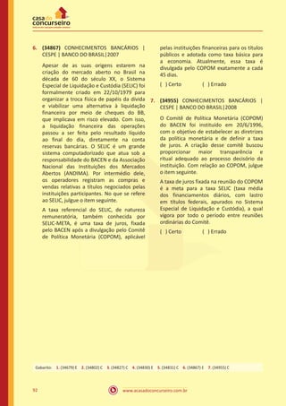 www.acasadoconcurseiro.com.br92
6.	 (34867) CONHECIMENTOS BANCÁRIOS |
CESPE | BANCO DO BRASIL|2007
Apesar de as suas origens estarem na
criação do mercado aberto no Brasil na
década de 60 do século XX, o Sistema
Especial de Liquidação e Custódia (SELIC) foi
formalmente criado em 22/10/1979 para
organizar a troca física de papéis da dívida
e viabilizar uma alternativa à liquidação
financeira por meio de cheques do BB,
que implicava em risco elevado. Com isso,
a liquidação financeira das operações
passou a ser feita pelo resultado líquido
ao final do dia, diretamente na conta
reservas bancárias. O SELIC é um grande
sistema computadorizado que atua sob a
responsabilidade do BACEN e da Associação
Nacional das Instituições dos Mercados
Abertos (ANDIMA). Por intermédio dele,
os operadores registram as compras e
vendas relativas a títulos negociados pelas
instituições participantes. No que se refere
ao SELIC, julgue o item seguinte.
A taxa referencial do SELIC, de natureza
remuneratória, também conhecida por
SELIC-META, é uma taxa de juros, fixada
pelo BACEN após a divulgação pelo Comitê
de Política Monetária (COPOM), aplicável
pelas instituições financeiras para os títulos
públicos e adotada como taxa básica para
a economia. Atualmente, essa taxa é
divulgada pelo COPOM exatamente a cada
45 dias.
( ) Certo		 ( ) Errado
7.	 (34955) CONHECIMENTOS BANCÁRIOS |
CESPE | BANCO DO BRASIL|2008
O Comitê de Política Monetária (COPOM)
do BACEN foi instituído em 20/6/1996,
com o objetivo de estabelecer as diretrizes
da política monetária e de definir a taxa
de juros. A criação desse comitê buscou
proporcionar maior transparência e
ritual adequado ao processo decisório da
instituição. Com relação ao COPOM, julgue
o item seguinte.
A taxa de juros fixada na reunião do COPOM
é a meta para a taxa SELIC (taxa média
dos financiamentos diários, com lastro
em títulos federais, apurados no Sistema
Especial de Liquidação e Custódia), a qual
vigora por todo o período entre reuniões
ordinárias do Comitê.
( ) Certo		 ( ) Errado
Gabarito: 1. (34679) E 2. (34802) C 3. (34827) C 4. (34830) E 5. (34831) C 6. (34867) E 7. (34955) C
 