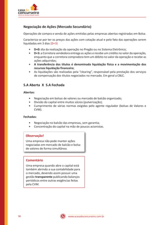www.acasadoconcurseiro.com.br96
Negociação de Ações (Mercado Secundário)
Operações de compra e venda de ações emitidas pelas empresas abertas registradas em Bolsa.
Caracteriza-se por ter os preços das ações com cotação atual e pelo fato das operações serem
liquidadas em 3 dias (D+3)
•• D+0: dia da realização da operação no Pregão ou no Sistema Eletrônico;
•• D+3: a Corretora vendedora entrega as ações e recebe um crédito no valor da operação,
enquanto que a corretora compradora tem um débito no valor da operação e recebe as
ações adquiridas;
•• A transferência dos títulos é denominada liquidação física e a movimentação dos
recursos liquidação financeira;
•• As liquidações são realizadas pela “clearing”, responsável pela prestação dos serviços
de compensação dos títulos negociados no mercado. Em geral a CBLC.
S.A Aberta X S.A Fechada
Abertas:
•• Negociação em bolsas de valores ou mercado de balcão organizado;
•• Divisão do capital entre muitos sócios (pulverização);
•• Cumprimento de várias normas exigidas pelo agente regulador (bolsas de Valores e
CVM).
Fechadas:
•• Negociação no balcão das empresas, sem garantia;
•• Concentração do capital na mão de poucos acionistas.
Observação!
Uma empresa não pode manter ações
negociadas em mercado de balcão e bolsa
de valores de forma simultânea.
Comentário
Uma empresa quando abre o capital está
também abrindo a sua contabilidade para
o mercado, devendo assim possuir uma
gestão transparente publicando balanços
periódicos entre outras exigências feitas
pela CVM.
 