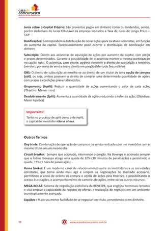www.acasadoconcurseiro.com.br98
Juros sobre o Capital Próprio: São proventos pagos em dinheiro como os dividendos, sendo,
porém dedutíveis do lucro tributável da empresa limitados a Taxa de Juros de Longo Prazo –
TJLP
Bonificações: Correspondem à distribuição de novas ações para os atuais acionistas, em função
do aumento do capital. Excepcionalmente pode ocorrer a distribuição de bonificação em
dinheiro
Subscrição: Direito aos acionistas de aquisição de ações por aumento de capital, com preço
e prazos determinados. Garante a possibilidade de o acionista manter a mesma participação
no capital total. O acionista, caso deseje, poderá transferir o direito de subscrição a terceiros
(vender), por meio de venda desse direito em pregão (Mercado Secundário).
OBS: O direito de subscrição assemelha-se ao direito de um titular de uma opção de compra
(call), ou seja, ambos possuem o direito de comprar uma determinada quantidade de ações
com prazos e condições pré-estabelecidos.
Grupamento (Inplit): Reduzir a quantidade de ações aumentando o valor de cada ação;
(Objetivo: Menor risco)
Desdobramento (Split): Aumenta a quantidade de ações reduzindo o valor da ação; (Objetivo:
Maior liquidez)
Importante!
Tanto no processo de split como o de inplit,
o capital do investidor não se altera.
Outros Termos
Day trade: Combinação de operação de compra e de venda realizadas por um investidor com o
mesmo título em um mesmo dia.
Circuit breaker: Sempre que acionado, interrompe o pregão. Na Bovespa é acionado sempre
que o Índice Ibovespa atinge uma queda de 10% (30 minutos de paralisação) e persistindo a
queda, 15% (1 hora de paralisação).
Home broker: É um moderno canal de relacionamento entre os investidores e as sociedades
corretoras, que torna ainda mais ágil e simples as negociações no mercado acionário,
permitindo o envio de ordens de compra e venda de ações pela Internet, e possibilitando o
acesso às cotações, o acompanhamento de carteiras de ações, entre vários outros recursos.
MEGA BOLSA: Sistema de negociação eletrônica da BOVESPA, que engloba terminais remotos
e visa ampliar a capacidade de registro de ofertas e realização de negócios em um ambiente
tecnologicamente avançado.
Liquidez : Maior ou menor facilidade de se negociar um título, convertendo-o em dinheiro.
 