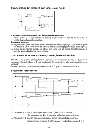 Circuito análogo do Flip-flop JK (com portas lógicas Não-E)




Característica inconveniente no funcionamento do circuito
⇒ Para J e K = 1, ocorrem constantes oscilações (mudanças de estado) na saída Q, em
  função das duplas realimentações.
Possíveis soluções
⇒ forçar o clock para zero num tempo conveniente após a aplicação dos níveis lógicos
  nas entradas J e K (deve levar em conta o atraso na propagação de cada porta lógica);
⇒ inserir blocos (portas lógicas) de atraso em série com as linhas de realimentação e
  comutar a entrada clock da mesma forma.

3.5 FLIP-FLOP JK MESTRE-ESCRAVO (ELIMINAÇÃO DA OSCILAÇÃO)

O flip-flop JK, quando ativado, funciona como um circuito combinacional, isto é, ocorre a
passagem das entradas J e K e da realimentação, provocando alterações sucessivas na
saída Q.
Objetivo: evitar as constantes oscilações na saída Q quando as entradas J e K = 1.

Seqüência de funcionamento




⇒ Para clock = 1: ocorre a passagem dos níveis lógicos J e K do Mestre;
                  não passagem de Q1 e Q1 , porque o clock do escravo é zero.
⇒ Para clock = 0: Q1 e Q1 estavam bloqueadas com o último estado assumido;
                  passagem das entradas S e R (escravo), mudando as saídas Q e Q .


                                           10
 