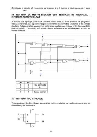 Conclusão: o circuito só reconhece as entradas J e K quando o clock passa de 1 para
            zero.

3.6 FLIP-FLOP JK MESTRE-ESCRAVO COM TERMINAIS DE PROGRAMA -
ENTRADAS PRESET E CLEAR

A maioria dos flip-flops com clock também possui uma ou mais entradas de programa,
ditas assíncronas, que operam independentemente das entradas síncronas e da entrada
de clock. Estas entradas assíncronas podem ser usadas para colocar o flip-flop no estado
0 ou no estado 1, em qualquer instante. Assim, estas entradas se sobrepõem a todas as
outras entradas.




        Clr      Pr             QF
         0       0         Não permitido
         0       1               0
         1       0               1
         1       1         Func. normal


3.7 - FLIP-FLOP TIPO T (TOGGLE)

Trata-se de um flip-flop JK com as entradas curto-circuitadas, de modo a assumir apenas
duas condições de entrada.

                      Pr

       T         J                 Q

      Ck
                 K                  Q

                      Clr

                                           11
 