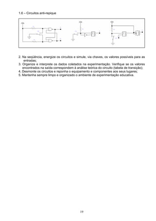 1.6 – Circuitos anti-repique




2. Na seqüência, energize os circuitos e simule, via chaves, os valores possíveis para as
    entradas;
3. Organize e interprete os dados coletados na experimentação. Verifique se os valores
   encontrados na saída correspondem à análise teórica do circuito (tabela de transição);
4. Desmonte os circuitos e reponha o equipamento e componentes aos seus lugares;
5. Mantenha sempre limpo e organizado o ambiente de experimentação educativa.




                                           19
 