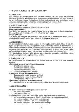 4 REGISTRADORES DE DESLOCAMENTO

4.1 CONCEITO
Um registro de deslocamento (shift register) consiste de um grupo de flip-flops
interconectados com a propriedade de deslocar dados armazenados nas suas saídas Q
de um flip-flop para outro. A direção do deslocamento pode ser para a direita ou para a
esquerda, cuja operação é síncrona e sendo regida por um sinal de clock.

4.2 CARACTERÍSTICAS
Um registrador pode deslocar informações de dois tipos:
Informação paralela
São dados que trafegam em várias linhas ou fios, uma para cada bit do número/palavra
binário, não existindo a necessidade de referenciar a um clock.
Informação série
São dados que trafegam em uma única linha ou fio, um bit de cada vez, a uma taxa de
transferência que é constante e em fase com um clock de referência.

4.3 APLICAÇÕES
Os computadores trabalham com pacotes de informações binárias de 8, 16 ou 32 bits. Os
bytes são processados e/ou transportados num computador através de barramentos. A
forma de transmissão paralela é usada em computadores porque é muito mais rápida e as
distâncias são pequenas. Por outro lado, o formato serial é usado para mover dados
de/para teclado e monitor e para comunicação digital entre microcomputadores.
Os registradores também são usados para algumas operações aritméticas como
complementação, multiplicação e divisão binária.

4.4 CLASSIFICAÇÃO
Os registradores de deslocamento são classificados de acordo com três aspectos
básicos.
a) Quanto à forma de manipulação dos dados
   - Entrada série e saída série
   - Entrada série e saída paralela
   - Entrada paralela e saída série
   - Entrada paralela e saída paralela
b) Quanto à direção de deslocamento
   - Deslocamento para a esquerda (shift left)
   - Deslocamento para a direita (shift right)
   - Deslocamento bidirecional
c) Quanto à capacidade de armazenamento
   - Relacionado com o número de bits que pode ser armazenado no registrador

4.5 CONFIGURAÇÕES

Os dados num registrador são possíveis de deslocar:
  - em série e em paralelo
  - para dentro e para fora
Em função disso, podem ser construídos quatro tipos básicos de registradores:
  - em série para dentro ou carga (load) – em série para fora ou descarga (shift)
  - em série para carga – em paralelo para descarga
  - em paralelo para carga – em série para descarga
  - em paralelo para carga – em paralelo para descarga

                                          20
 