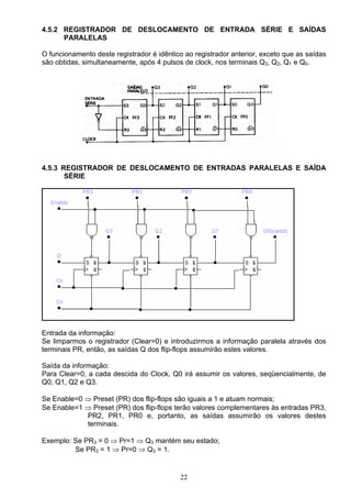 4.5.2 REGISTRADOR DE DESLOCAMENTO DE ENTRADA SÉRIE E SAÍDAS
      PARALELAS

O funcionamento deste registrador é idêntico ao registrador anterior, exceto que as saídas
são obtidas, simultaneamente, após 4 pulsos de clock, nos terminais Q3, Q2, Q1 e Q0.




4.5.3 REGISTRADOR DE DESLOCAMENTO DE ENTRADAS PARALELAS E SAÍDA
       SÉRIE




Entrada da informação:
Se limparmos o registrador (Clear=0) e introduzirmos a informação paralela através dos
terminais PR, então, as saídas Q dos flip-flops assumirão estes valores.

Saída da informação:
Para Clear=0, a cada descida do Clock, Q0 irá assumir os valores, seqüencialmente, de
Q0, Q1, Q2 e Q3.

Se Enable=0 ⇒ Preset (PR) dos flip-flops são iguais a 1 e atuam normais;
Se Enable=1 ⇒ Preset (PR) dos flip-flops terão valores complementares às entradas PR3,
            PR2, PR1, PR0 e, portanto, as saídas assumirão os valores destes
            terminais.

Exemplo: Se PR3 = 0 ⇒ Pr=1 ⇒ Q3 mantém seu estado;
         Se PR3 = 1 ⇒ Pr=0 ⇒ Q3 = 1.


                                           22
 