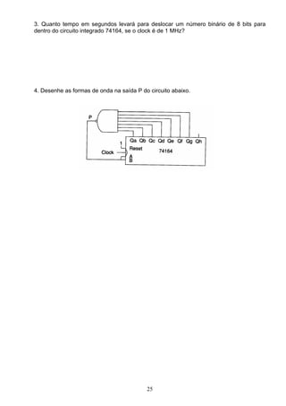 3. Quanto tempo em segundos levará para deslocar um número binário de 8 bits para
dentro do circuito integrado 74164, se o clock é de 1 MHz?




4. Desenhe as formas de onda na saída P do circuito abaixo.




                                          25
 