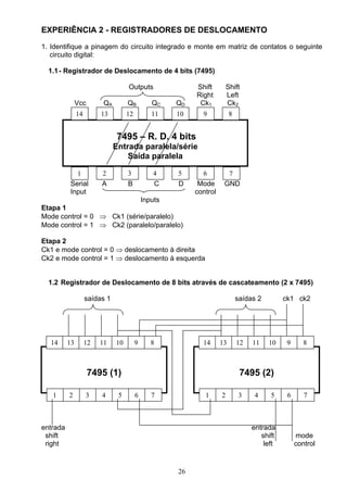 EXPERIÊNCIA 2 - REGISTRADORES DE DESLOCAMENTO
1. Identifique a pinagem do circuito integrado e monte em matriz de contatos o seguinte
   circuito digital:

  1.1 - Registrador de Deslocamento de 4 bits (7495)

                                    Outputs            Shift         Shift
                                                       Right         Left
               Vcc        QA        QB       QC   QD    Ck1          Ck2
               14        13         12       11   10     9            8


                                7495 – R. D. 4 bits
                               Entrada paralela/série
                                   Saída paralela

            1            2          3        4    5      6         7
          Serial         A          B        C    D     Mode      GND
          Input                                        control
                            Inputs
Etapa 1
Mode control = 0 ⇒ Ck1 (série/paralelo)
Mode control = 1 ⇒ Ck2 (paralelo/paralelo)

Etapa 2
Ck1 e mode control = 0 ⇒ deslocamento à direita
Ck2 e mode control = 1 ⇒ deslocamento à esquerda


  1.2 Registrador de Deslocamento de 8 bits através de cascateamento (2 x 7495)

                    saídas 1                                              saídas 2        ck1 ck2




  14      13        12   11    10        9   8           14      13       12   11    10    9      8



                     7495 (1)                                              7495 (2)

   1      2         3    4      5        6   7            1      2         3    4    5     6      7



entrada                                                                        entrada
 shift                                                                            shift        mode
 right                                                                             left        control


                                                  26
 