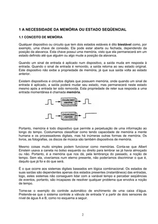 1 A NECESSIDADE DA MEMÓRIA OU ESTADO SEQÜENCIAL

1.1 CONCEITO DE MEMÓRIA

Qualquer dispositivo ou circuito que tem dois estados estáveis é dito biestável como, por
exemplo, uma chave de conexão. Ela pode estar aberta ou fechada, dependendo da
posição da alavanca. Esta chave possui uma memória, visto que ela permanecerá em um
estado definido até que alguém ou algo mude a posição da alavanca.

Quando um sinal de entrada é aplicado num dispositivo, a saída muda em resposta à
entrada. Quando o sinal de entrada é removido, a saída retorna ao seu estado original.
Este dispositivo não exibe a propriedade de memória, já que sua saída volta ao estado
anterior.

Existem dispositivos e circuitos digitais que possuem memória, onde quando um sinal de
entrada é aplicado, a saída poderá mudar seu estado, mas permanecerá neste estado
mesmo após a entrada ter sido removida. Esta propriedade de reter sua resposta a uma
entrada momentânea é chamada memória.




Portanto, memória é todo dispositivo que permite a perpetuação de uma informação ao
longo do tempo. Costumamos classificar como tendo capacidade de memória a mente
humana e os processadores digitais, mas há inúmeras outras formas de memória. Os
livros, as fotografias, os discos de música são também dispositivos de memória.

Mesmo coisas muito simples podem funcionar como memórias. Conta-se que Albert
Einstein usava a caneta no bolso esquerdo ou direito para lembrar se já havia almoçado
ou não. Portanto, é a memória que nos dá, pela lembrança do passado, a noção de
tempo. Sem ela, viveríamos num eterno presente, não poderíamos discriminar o que é,
daquilo que já foi e do que será.

É o que ocorre aos sistemas digitais baseados em lógica combinacional. Os estados de
suas saídas são dependentes apenas dos estados presentes (instantâneos) das entradas,
logo, estes sistemas não conseguem lidar com a variável tempo e perceber seqüências
de eventos, portanto, são incapazes de resolver qualquer problema que envolva a noção
de tempo.

Tome-se o exemplo do controle automático de enchimento de uma caixa d’água.
Pretende-se que o sistema controle a válvula de entrada V a partir de dois sensores de
nível de água A e B, como no esquema a seguir.




                                           2
 